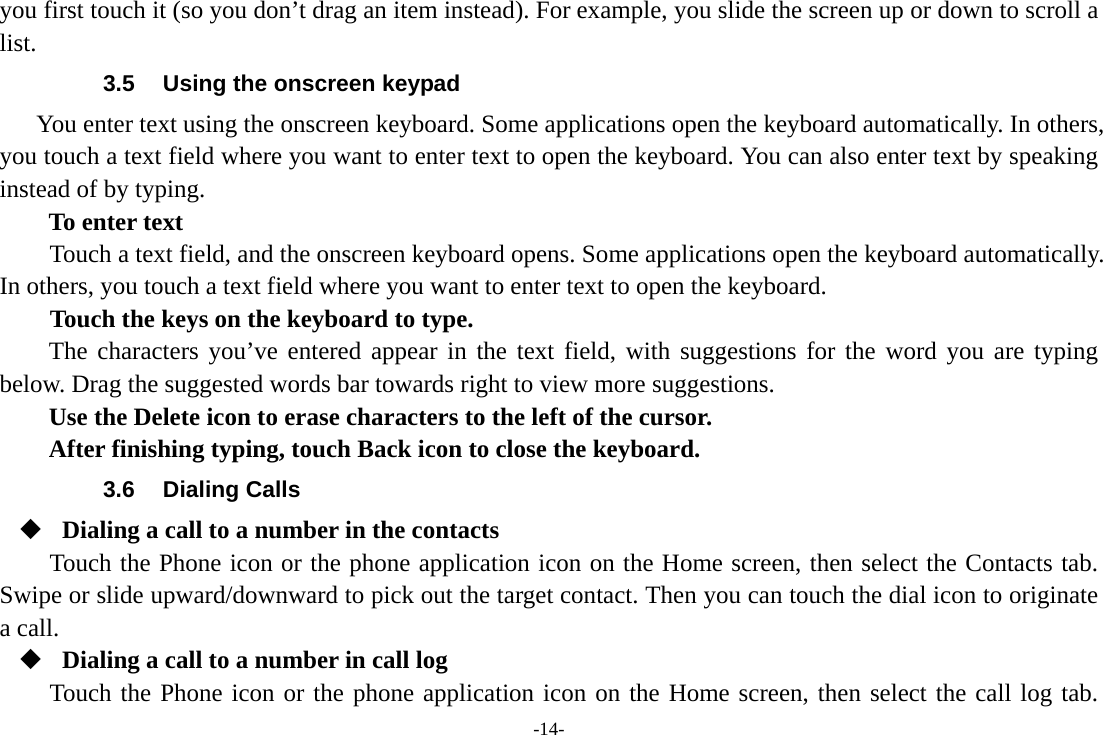 -14- you first touch it (so you don&rsquo;t drag an item instead). For example, you slide the screen up or down to scroll a list. 3.5  Using the onscreen keypad You enter text using the onscreen keyboard. Some applications open the keyboard automatically. In others, you touch a text field where you want to enter text to open the keyboard. You can also enter text by speaking instead of by typing.   To enter text Touch a text field, and the onscreen keyboard opens. Some applications open the keyboard automatically. In others, you touch a text field where you want to enter text to open the keyboard.     Touch the keys on the keyboard to type. The characters you&rsquo;ve entered appear in the text field, with suggestions for the word you are typing below. Drag the suggested words bar towards right to view more suggestions.  Use the Delete icon to erase characters to the left of the cursor. After finishing typing, touch Back icon to close the keyboard. 3.6 Dialing Calls  Dialing a call to a number in the contacts Touch the Phone icon or the phone application icon on the Home screen, then select the Contacts tab. Swipe or slide upward/downward to pick out the target contact. Then you can touch the dial icon to originate a call.  Dialing a call to a number in call log Touch the Phone icon or the phone application icon on the Home screen, then select the call log tab. 