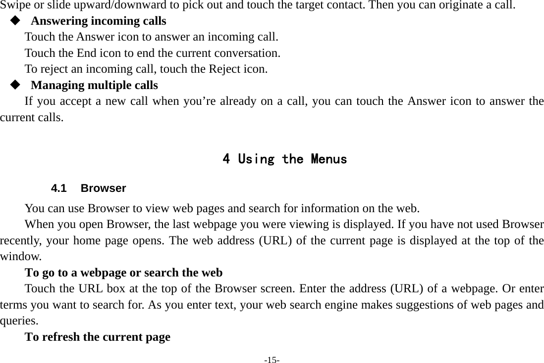 -15- Swipe or slide upward/downward to pick out and touch the target contact. Then you can originate a call.  Answering incoming calls Touch the Answer icon to answer an incoming call. Touch the End icon to end the current conversation. To reject an incoming call, touch the Reject icon.  Managing multiple calls If you accept a new call when you&rsquo;re already on a call, you can touch the Answer icon to answer the current calls.  4 Using the Menus 4.1 Browser You can use Browser to view web pages and search for information on the web. When you open Browser, the last webpage you were viewing is displayed. If you have not used Browser recently, your home page opens. The web address (URL) of the current page is displayed at the top of the window. To go to a webpage or search the web Touch the URL box at the top of the Browser screen. Enter the address (URL) of a webpage. Or enter terms you want to search for. As you enter text, your web search engine makes suggestions of web pages and queries.      To refresh the current page 