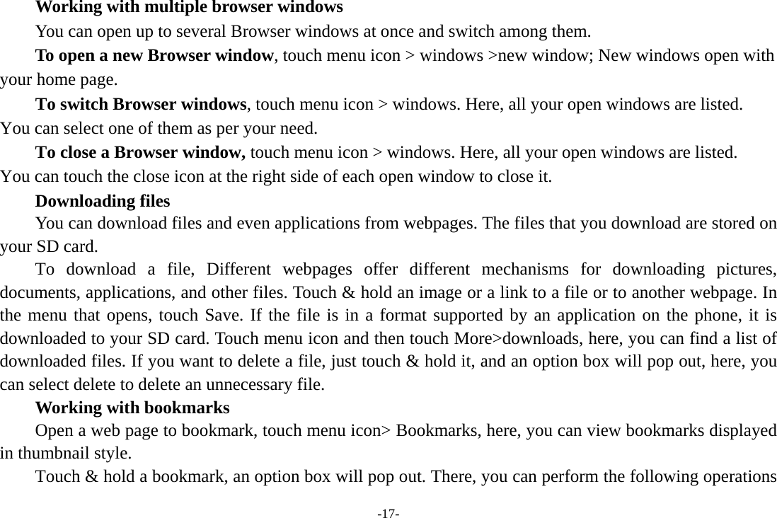 -17- Working with multiple browser windows         You can open up to several Browser windows at once and switch among them.      To open a new Browser window, touch menu icon > windows >new window; New windows open with your home page.        To switch Browser windows, touch menu icon > windows. Here, all your open windows are listed. You can select one of them as per your need.     To close a Browser window, touch menu icon > windows. Here, all your open windows are listed.   You can touch the close icon at the right side of each open window to close it.     Downloading files You can download files and even applications from webpages. The files that you download are stored on your SD card.     To download a file, Different webpages offer different mechanisms for downloading pictures, documents, applications, and other files. Touch &amp; hold an image or a link to a file or to another webpage. In the menu that opens, touch Save. If the file is in a format supported by an application on the phone, it is downloaded to your SD card. Touch menu icon and then touch More>downloads, here, you can find a list of downloaded files. If you want to delete a file, just touch &amp; hold it, and an option box will pop out, here, you can select delete to delete an unnecessary file.     Working with bookmarks         Open a web page to bookmark, touch menu icon> Bookmarks, here, you can view bookmarks displayed in thumbnail style.   Touch &amp; hold a bookmark, an option box will pop out. There, you can perform the following operations 