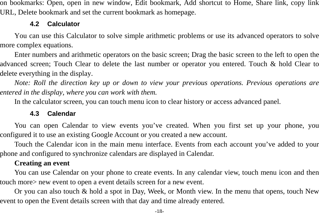 -18- on bookmarks: Open, open in new window, Edit bookmark, Add shortcut to Home, Share link, copy link URL, Delete bookmark and set the current bookmark as homepage. 4.2 Calculator         You can use this Calculator to solve simple arithmetic problems or use its advanced operators to solve more complex equations.         Enter numbers and arithmetic operators on the basic screen; Drag the basic screen to the left to open the advanced screen; Touch Clear to delete the last number or operator you entered. Touch &amp; hold Clear to delete everything in the display.     Note: Roll the direction key up or down to view your previous operations. Previous operations are entered in the display, where you can work with them.         In the calculator screen, you can touch menu icon to clear history or access advanced panel. 4.3 Calendar You can open Calendar to view events you&rsquo;ve created. When you first set up your phone, you configured it to use an existing Google Account or you created a new account. Touch the Calendar icon in the main menu interface. Events from each account you&rsquo;ve added to your phone and configured to synchronize calendars are displayed in Calendar.     Creating an event You can use Calendar on your phone to create events. In any calendar view, touch menu icon and then touch more> new event to open a event details screen for a new event.   Or you can also touch &amp; hold a spot in Day, Week, or Month view. In the menu that opens, touch New event to open the Event details screen with that day and time already entered.   