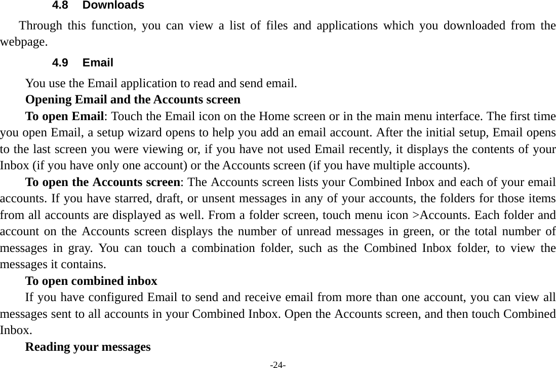 -24- 4.8 Downloads Through this function, you can view a list of files and applications which you downloaded from the webpage.  4.9 Email You use the Email application to read and send email.           Opening Email and the Accounts screen      To open Email: Touch the Email icon on the Home screen or in the main menu interface. The first time you open Email, a setup wizard opens to help you add an email account. After the initial setup, Email opens to the last screen you were viewing or, if you have not used Email recently, it displays the contents of your Inbox (if you have only one account) or the Accounts screen (if you have multiple accounts).      To open the Accounts screen: The Accounts screen lists your Combined Inbox and each of your email accounts. If you have starred, draft, or unsent messages in any of your accounts, the folders for those items from all accounts are displayed as well. From a folder screen, touch menu icon >Accounts. Each folder and account on the Accounts screen displays the number of unread messages in green, or the total number of messages in gray. You can touch a combination folder, such as the Combined Inbox folder, to view the messages it contains.     To open combined inbox If you have configured Email to send and receive email from more than one account, you can view all messages sent to all accounts in your Combined Inbox. Open the Accounts screen, and then touch Combined Inbox.      Reading your messages 