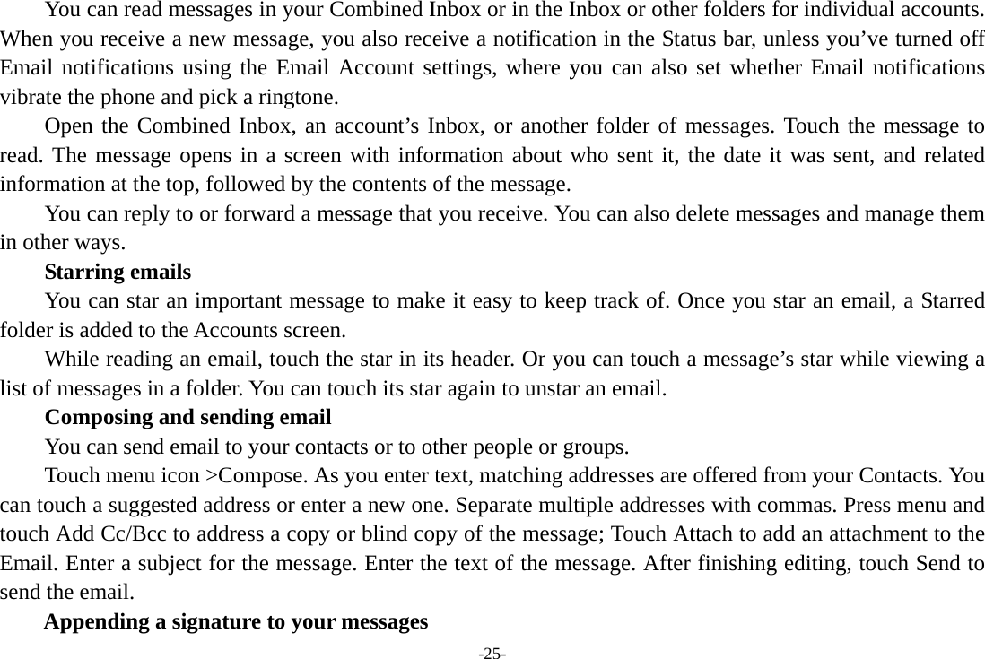 -25-         You can read messages in your Combined Inbox or in the Inbox or other folders for individual accounts. When you receive a new message, you also receive a notification in the Status bar, unless you&rsquo;ve turned off Email notifications using the Email Account settings, where you can also set whether Email notifications vibrate the phone and pick a ringtone.     Open the Combined Inbox, an account&rsquo;s Inbox, or another folder of messages. Touch the message to read. The message opens in a screen with information about who sent it, the date it was sent, and related information at the top, followed by the contents of the message. You can reply to or forward a message that you receive. You can also delete messages and manage them in other ways.     Starring emails You can star an important message to make it easy to keep track of. Once you star an email, a Starred folder is added to the Accounts screen.         While reading an email, touch the star in its header. Or you can touch a message&rsquo;s star while viewing a list of messages in a folder. You can touch its star again to unstar an email.     Composing and sending email         You can send email to your contacts or to other people or groups.           Touch menu icon >Compose. As you enter text, matching addresses are offered from your Contacts. You can touch a suggested address or enter a new one. Separate multiple addresses with commas. Press menu and touch Add Cc/Bcc to address a copy or blind copy of the message; Touch Attach to add an attachment to the Email. Enter a subject for the message. Enter the text of the message. After finishing editing, touch Send to send the email. Appending a signature to your messages 