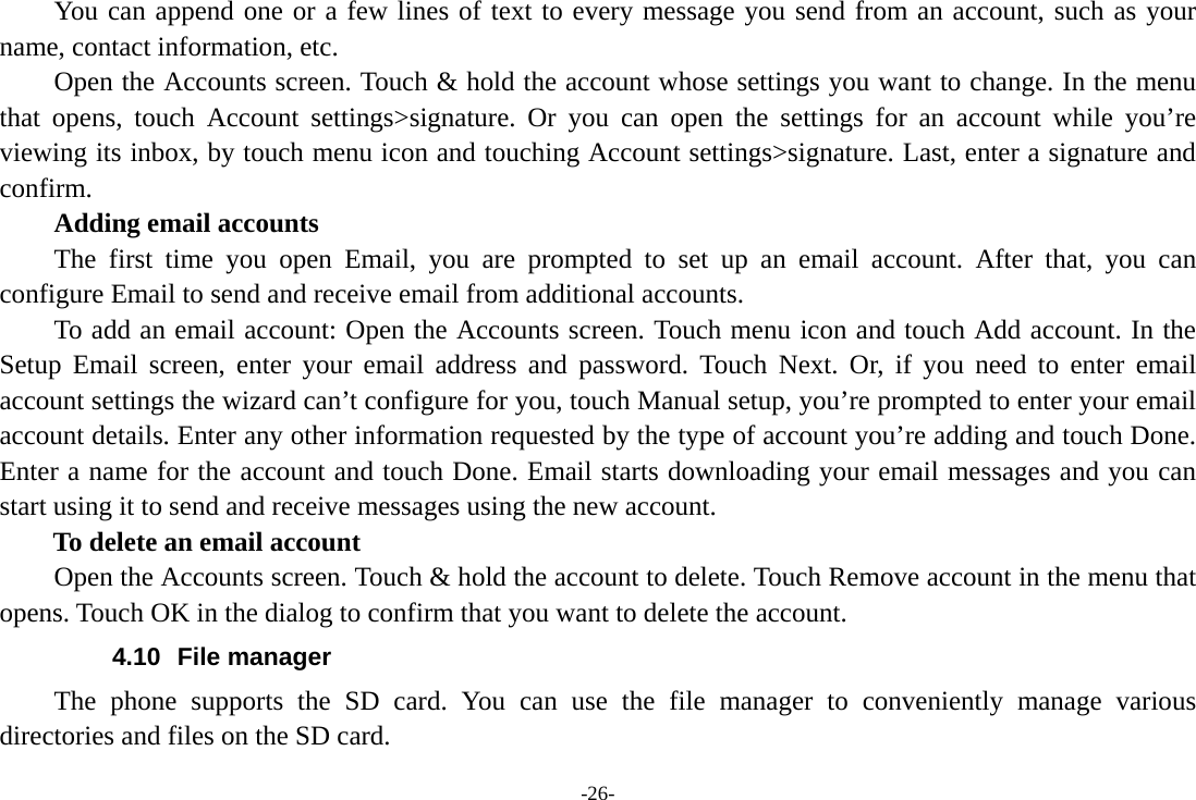 -26- You can append one or a few lines of text to every message you send from an account, such as your name, contact information, etc.         Open the Accounts screen. Touch &amp; hold the account whose settings you want to change. In the menu that opens, touch Account settings>signature. Or you can open the settings for an account while you&rsquo;re viewing its inbox, by touch menu icon and touching Account settings>signature. Last, enter a signature and confirm.     Adding email accounts The first time you open Email, you are prompted to set up an email account. After that, you can configure Email to send and receive email from additional accounts. To add an email account: Open the Accounts screen. Touch menu icon and touch Add account. In the Setup Email screen, enter your email address and password. Touch Next. Or, if you need to enter email account settings the wizard can&rsquo;t configure for you, touch Manual setup, you&rsquo;re prompted to enter your email account details. Enter any other information requested by the type of account you&rsquo;re adding and touch Done. Enter a name for the account and touch Done. Email starts downloading your email messages and you can start using it to send and receive messages using the new account. To delete an email account Open the Accounts screen. Touch &amp; hold the account to delete. Touch Remove account in the menu that opens. Touch OK in the dialog to confirm that you want to delete the account. 4.10 File manager The phone supports the SD card. You can use the file manager to conveniently manage various directories and files on the SD card. 