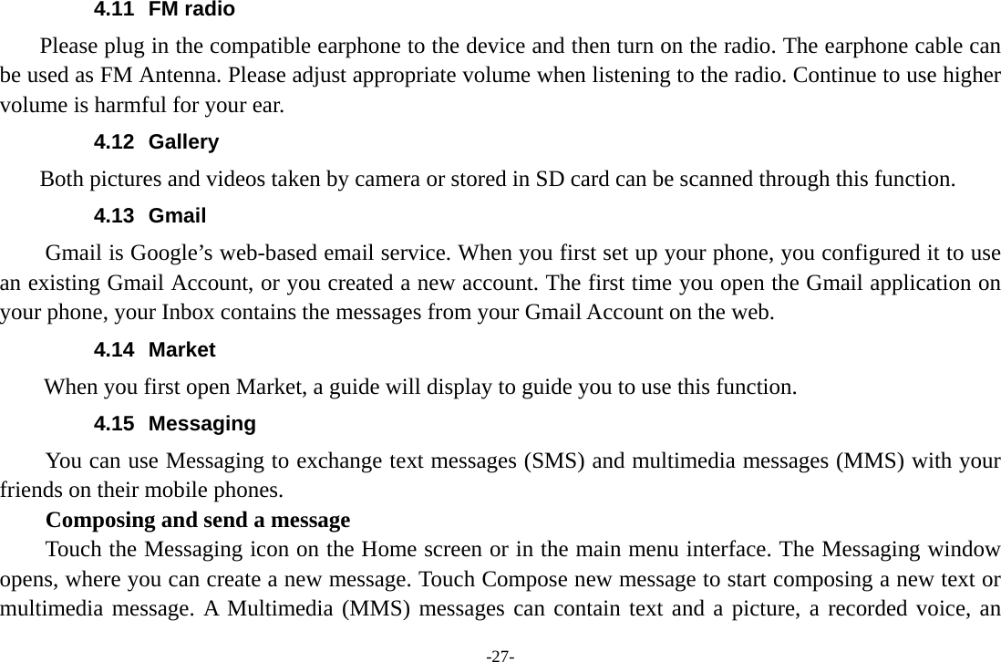 -27- 4.11 FM radio     Please plug in the compatible earphone to the device and then turn on the radio. The earphone cable can be used as FM Antenna. Please adjust appropriate volume when listening to the radio. Continue to use higher volume is harmful for your ear.   4.12 Gallery     Both pictures and videos taken by camera or stored in SD card can be scanned through this function. 4.13 Gmail Gmail is Google&rsquo;s web-based email service. When you first set up your phone, you configured it to use an existing Gmail Account, or you created a new account. The first time you open the Gmail application on your phone, your Inbox contains the messages from your Gmail Account on the web. 4.14 Market        When you first open Market, a guide will display to guide you to use this function. 4.15 Messaging You can use Messaging to exchange text messages (SMS) and multimedia messages (MMS) with your friends on their mobile phones. Composing and send a message Touch the Messaging icon on the Home screen or in the main menu interface. The Messaging window opens, where you can create a new message. Touch Compose new message to start composing a new text or multimedia message. A Multimedia (MMS) messages can contain text and a picture, a recorded voice, an 