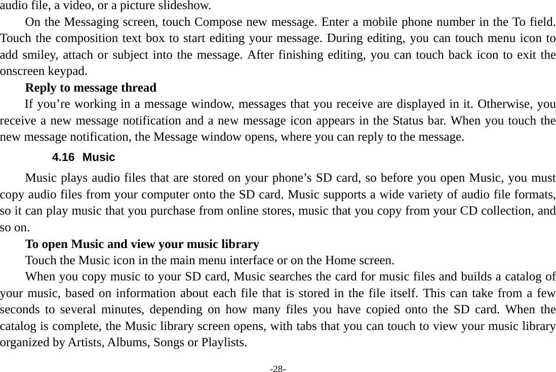 -28- audio file, a video, or a picture slideshow.     On the Messaging screen, touch Compose new message. Enter a mobile phone number in the To field. Touch the composition text box to start editing your message. During editing, you can touch menu icon to add smiley, attach or subject into the message. After finishing editing, you can touch back icon to exit the onscreen keypad.   Reply to message thread If you&rsquo;re working in a message window, messages that you receive are displayed in it. Otherwise, you receive a new message notification and a new message icon appears in the Status bar. When you touch the new message notification, the Message window opens, where you can reply to the message. 4.16 Music Music plays audio files that are stored on your phone&rsquo;s SD card, so before you open Music, you must copy audio files from your computer onto the SD card. Music supports a wide variety of audio file formats, so it can play music that you purchase from online stores, music that you copy from your CD collection, and so on.   To open Music and view your music library Touch the Music icon in the main menu interface or on the Home screen. When you copy music to your SD card, Music searches the card for music files and builds a catalog of your music, based on information about each file that is stored in the file itself. This can take from a few seconds to several minutes, depending on how many files you have copied onto the SD card. When the catalog is complete, the Music library screen opens, with tabs that you can touch to view your music library organized by Artists, Albums, Songs or Playlists. 