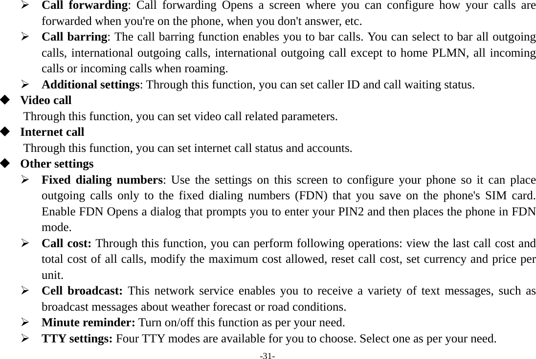 -31- &frac34; Call forwarding: Call forwarding Opens a screen where you can configure how your calls are forwarded when you're on the phone, when you don't answer, etc. &frac34; Call barring: The call barring function enables you to bar calls. You can select to bar all outgoing calls, international outgoing calls, international outgoing call except to home PLMN, all incoming calls or incoming calls when roaming. &frac34; Additional settings: Through this function, you can set caller ID and call waiting status.  Video call Through this function, you can set video call related parameters.  Internet call Through this function, you can set internet call status and accounts.  Other settings &frac34; Fixed dialing numbers: Use the settings on this screen to configure your phone so it can place outgoing calls only to the fixed dialing numbers (FDN) that you save on the phone's SIM card. Enable FDN Opens a dialog that prompts you to enter your PIN2 and then places the phone in FDN mode. &frac34; Call cost: Through this function, you can perform following operations: view the last call cost and total cost of all calls, modify the maximum cost allowed, reset call cost, set currency and price per unit. &frac34; Cell broadcast: This network service enables you to receive a variety of text messages, such as broadcast messages about weather forecast or road conditions. &frac34; Minute reminder: Turn on/off this function as per your need. &frac34; TTY settings: Four TTY modes are available for you to choose. Select one as per your need. 