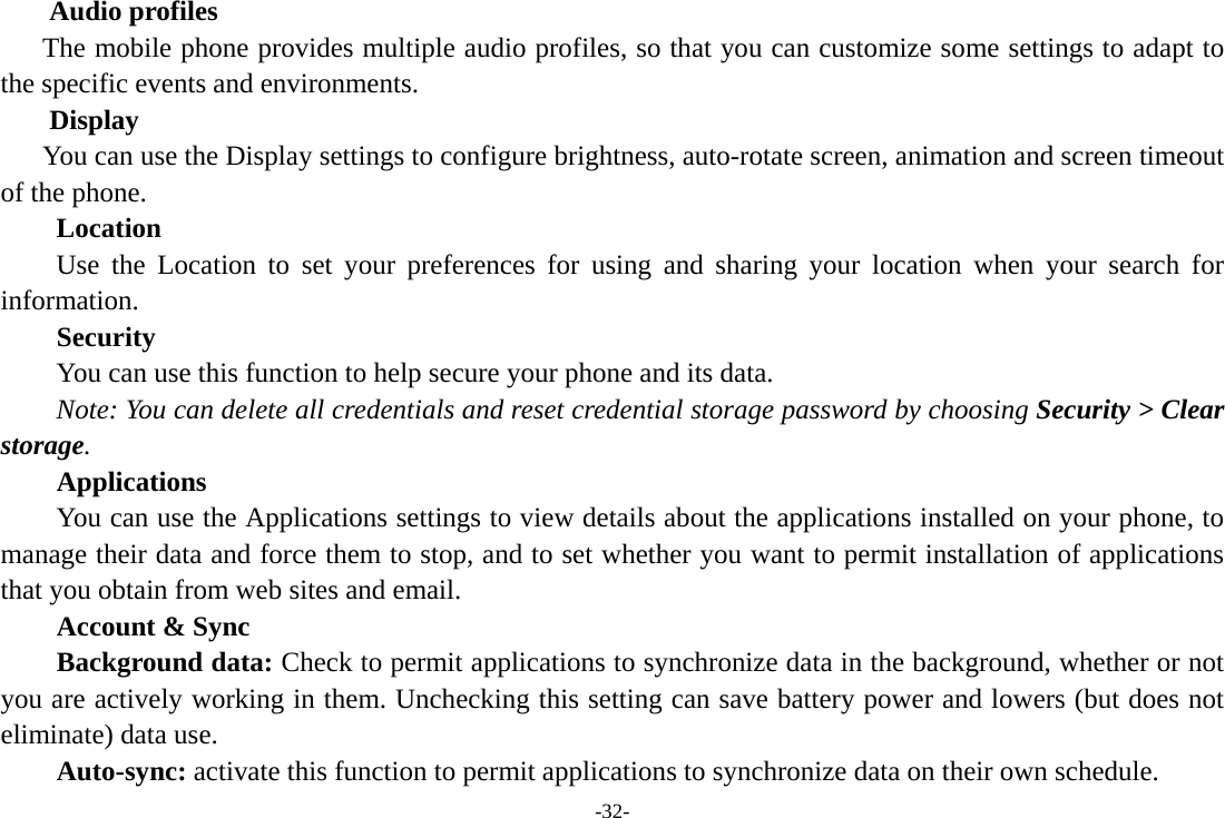 -32- Audio profiles The mobile phone provides multiple audio profiles, so that you can customize some settings to adapt to the specific events and environments. Display You can use the Display settings to configure brightness, auto-rotate screen, animation and screen timeout of the phone.     Location      Use the Location to set your preferences for using and sharing your location when your search for information.  Security You can use this function to help secure your phone and its data. Note: You can delete all credentials and reset credential storage password by choosing Security > Clear storage. Applications         You can use the Applications settings to view details about the applications installed on your phone, to manage their data and force them to stop, and to set whether you want to permit installation of applications that you obtain from web sites and email. Account &amp; Sync Background data: Check to permit applications to synchronize data in the background, whether or not you are actively working in them. Unchecking this setting can save battery power and lowers (but does not eliminate) data use. Auto-sync: activate this function to permit applications to synchronize data on their own schedule. 