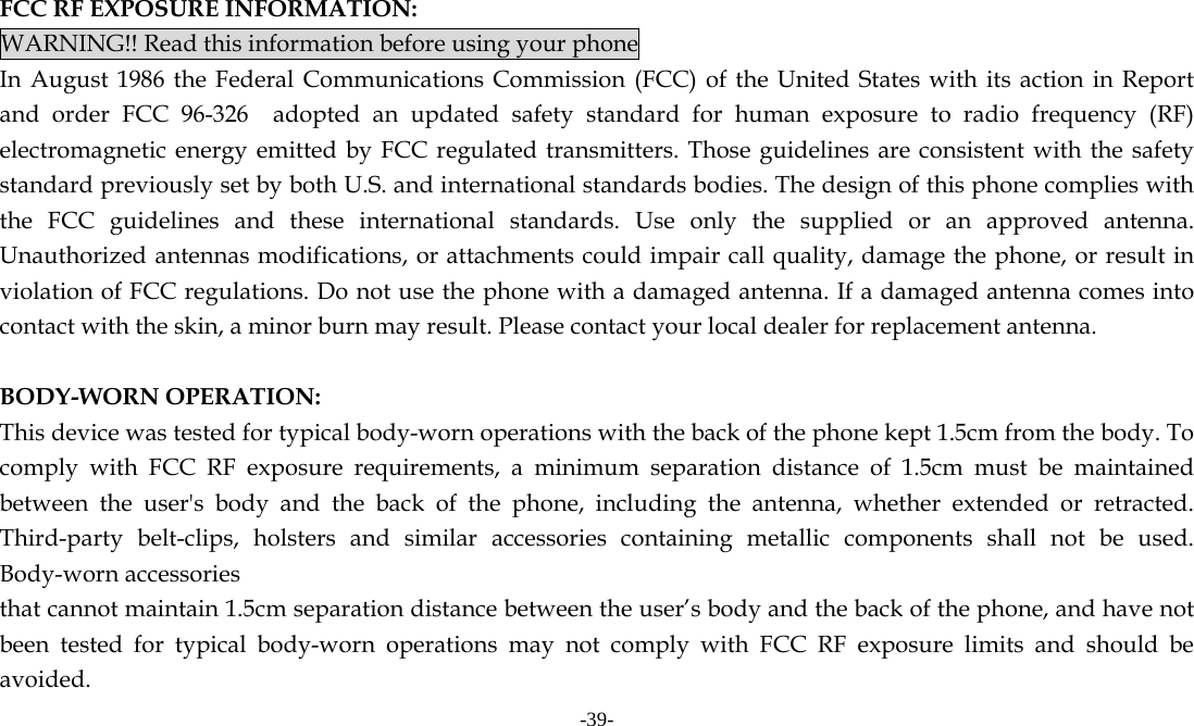 -39-   FCC RF EXPOSURE INFORMATION: WARNING!! Read this information before using your phone In August 1986 the Federal Communications Commission (FCC) of the United States with its action in Report and order FCC 96-326  adopted an updated safety standard for human exposure to radio frequency (RF) electromagnetic energy emitted by FCC regulated transmitters. Those guidelines are consistent with the safety standard previously set by both U.S. and international standards bodies. The design of this phone complies with the FCC guidelines and these international standards. Use only the supplied or an approved antenna. Unauthorized antennas modifications, or attachments could impair call quality, damage the phone, or result in violation of FCC regulations. Do not use the phone with a damaged antenna. If a damaged antenna comes into contact with the skin, a minor burn may result. Please contact your local dealer for replacement antenna.  BODY-WORN OPERATION: This device was tested for typical body-worn operations with the back of the phone kept 1.5cm from the body. To comply with FCC RF exposure requirements, a minimum separation distance of 1.5cm must be maintained between the user's body and the back of the phone, including the antenna, whether extended or retracted. Third-party belt-clips, holsters and similar accessories containing metallic components shall not be used. Body-worn accessories that cannot maintain 1.5cm separation distance between the user&rsquo;s body and the back of the phone, and have not been tested for typical body-worn operations may not comply with FCC RF exposure limits and should be avoided. 
