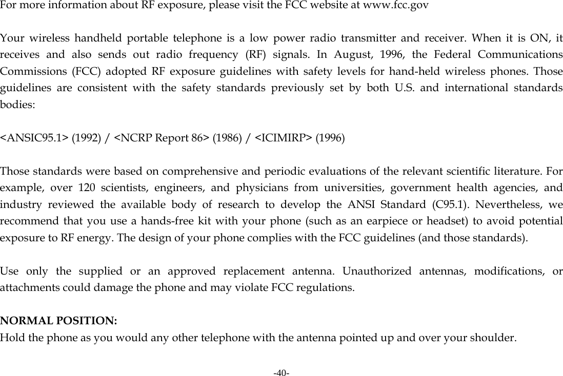 -40- For more information about RF exposure, please visit the FCC website at www.fcc.gov  Your wireless handheld portable telephone is a low power radio transmitter and receiver. When it is ON, it receives and also sends out radio frequency (RF) signals. In August, 1996, the Federal Communications Commissions (FCC) adopted RF exposure guidelines with safety levels for hand-held wireless phones. Those guidelines are consistent with the safety standards previously set by both U.S. and international standards bodies:  <ANSIC95.1> (1992) / <NCRP Report 86> (1986) / <ICIMIRP> (1996)  Those standards were based on comprehensive and periodic evaluations of the relevant scientific literature. For example, over 120 scientists, engineers, and physicians from universities, government health agencies, and industry reviewed the available body of research to develop the ANSI Standard (C95.1). Nevertheless, we recommend that you use a hands-free kit with your phone (such as an earpiece or headset) to avoid potential exposure to RF energy. The design of your phone complies with the FCC guidelines (and those standards).  Use only the supplied or an approved replacement antenna. Unauthorized antennas, modifications, or attachments could damage the phone and may violate FCC regulations.    NORMAL POSITION:   Hold the phone as you would any other telephone with the antenna pointed up and over your shoulder.  