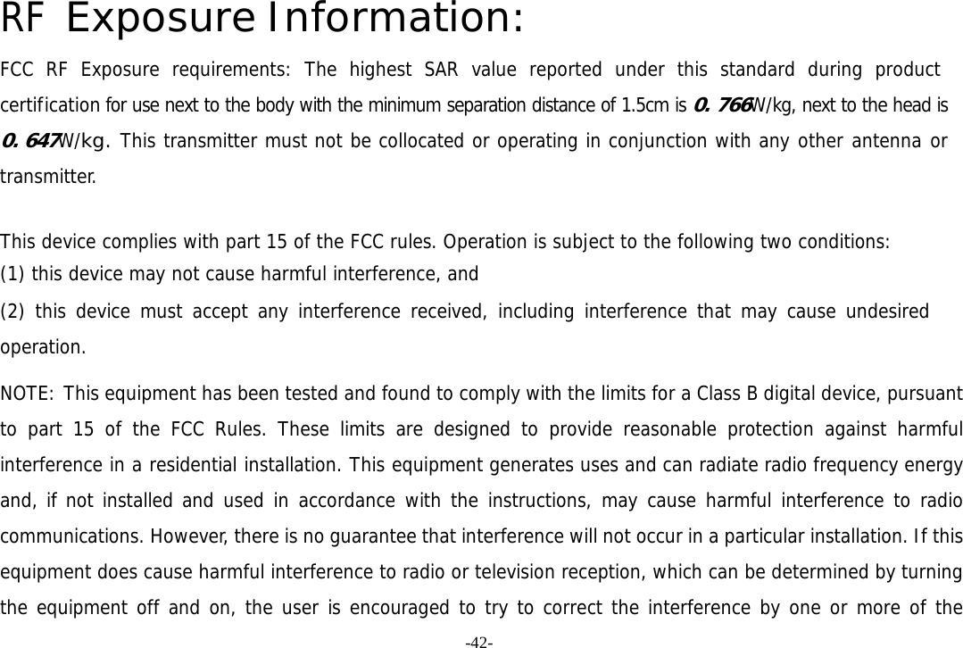 -42- RF Exposure Information: FCC RF Exposure requirements: The highest SAR value reported under this standard during product certification for use next to the body with the minimum separation distance of 1.5cm is 0. 766W/kg, next to the head is 0. 647W/kg. This transmitter must not be collocated or operating in conjunction with any other antenna or transmitter.   This device complies with part 15 of the FCC rules. Operation is subject to the following two conditions: (1) this device may not cause harmful interference, and (2) this device must accept any interference received, including interference that may cause undesired operation.  NOTE: This equipment has been tested and found to comply with the limits for a Class B digital device, pursuant to part 15 of the FCC Rules. These limits are designed to provide reasonable protection against harmful interference in a residential installation. This equipment generates uses and can radiate radio frequency energy and, if not installed and used in accordance with the instructions, may cause harmful interference to radio communications. However, there is no guarantee that interference will not occur in a particular installation. If this equipment does cause harmful interference to radio or television reception, which can be determined by turning the equipment off and on, the user is encouraged to try to correct the interference by one or more of the 