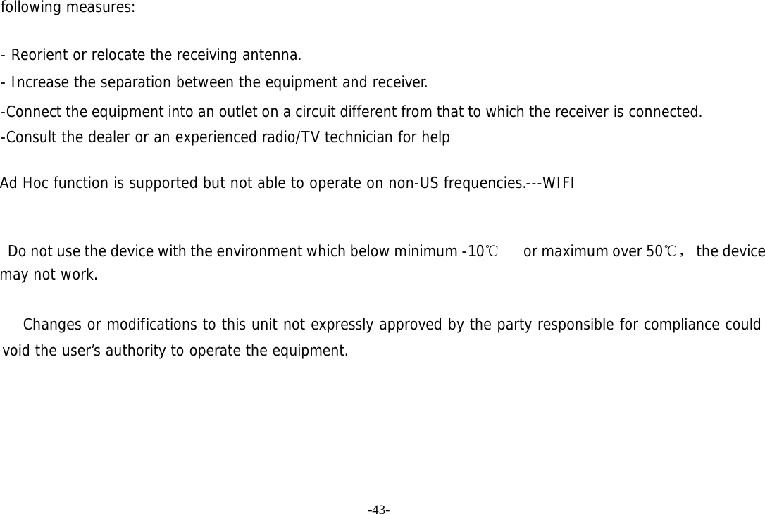 -43- following measures:   - Reorient or relocate the receiving antenna. - Increase the separation between the equipment and receiver. -Connect the equipment into an outlet on a circuit different from that to which the receiver is connected. -Consult the dealer or an experienced radio/TV technician for help  Ad Hoc function is supported but not able to operate on non-US frequencies.---WIFI       Do not use the device with the environment which below minimum -10℃   or maximum over 50℃， the device  may not work.        Changes or modifications to this unit not expressly approved by the party responsible for compliance could void the user&rsquo;s authority to operate the equipment.  