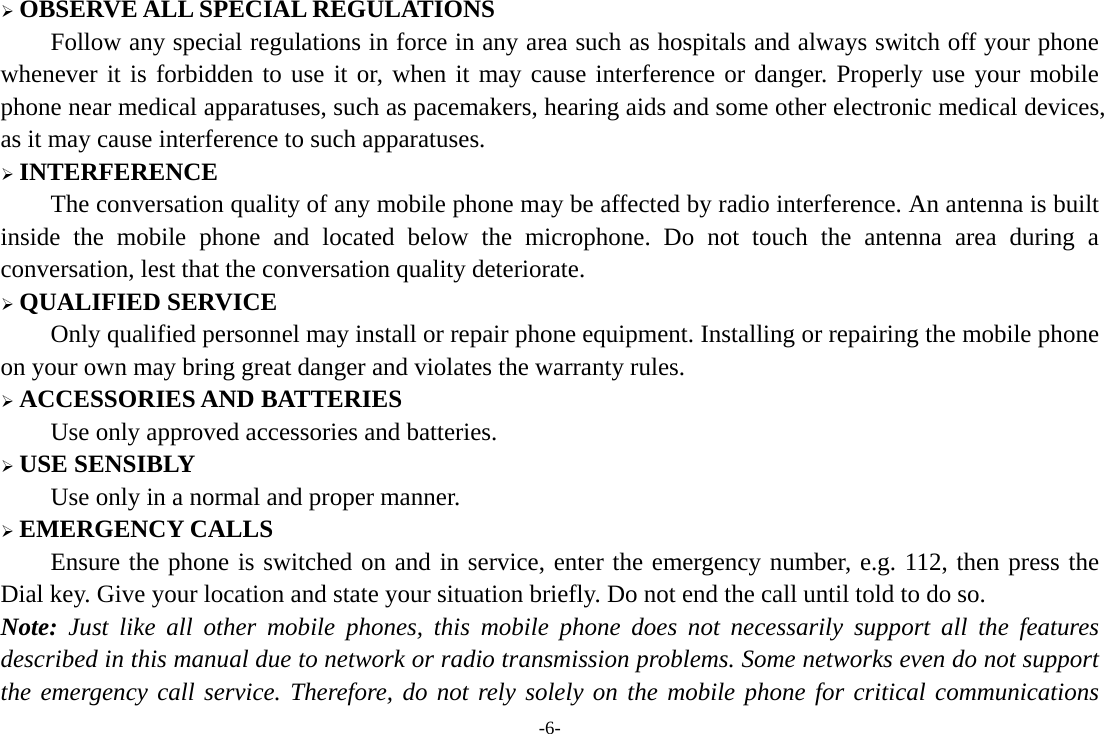 -6- &frac34; OBSERVE ALL SPECIAL REGULATIONS Follow any special regulations in force in any area such as hospitals and always switch off your phone whenever it is forbidden to use it or, when it may cause interference or danger. Properly use your mobile phone near medical apparatuses, such as pacemakers, hearing aids and some other electronic medical devices, as it may cause interference to such apparatuses. &frac34; INTERFERENCE The conversation quality of any mobile phone may be affected by radio interference. An antenna is built inside the mobile phone and located below the microphone. Do not touch the antenna area during a conversation, lest that the conversation quality deteriorate. &frac34; QUALIFIED SERVICE Only qualified personnel may install or repair phone equipment. Installing or repairing the mobile phone on your own may bring great danger and violates the warranty rules. &frac34; ACCESSORIES AND BATTERIES Use only approved accessories and batteries. &frac34; USE SENSIBLY Use only in a normal and proper manner. &frac34; EMERGENCY CALLS Ensure the phone is switched on and in service, enter the emergency number, e.g. 112, then press the Dial key. Give your location and state your situation briefly. Do not end the call until told to do so. Note: Just like all other mobile phones, this mobile phone does not necessarily support all the features described in this manual due to network or radio transmission problems. Some networks even do not support the emergency call service. Therefore, do not rely solely on the mobile phone for critical communications 