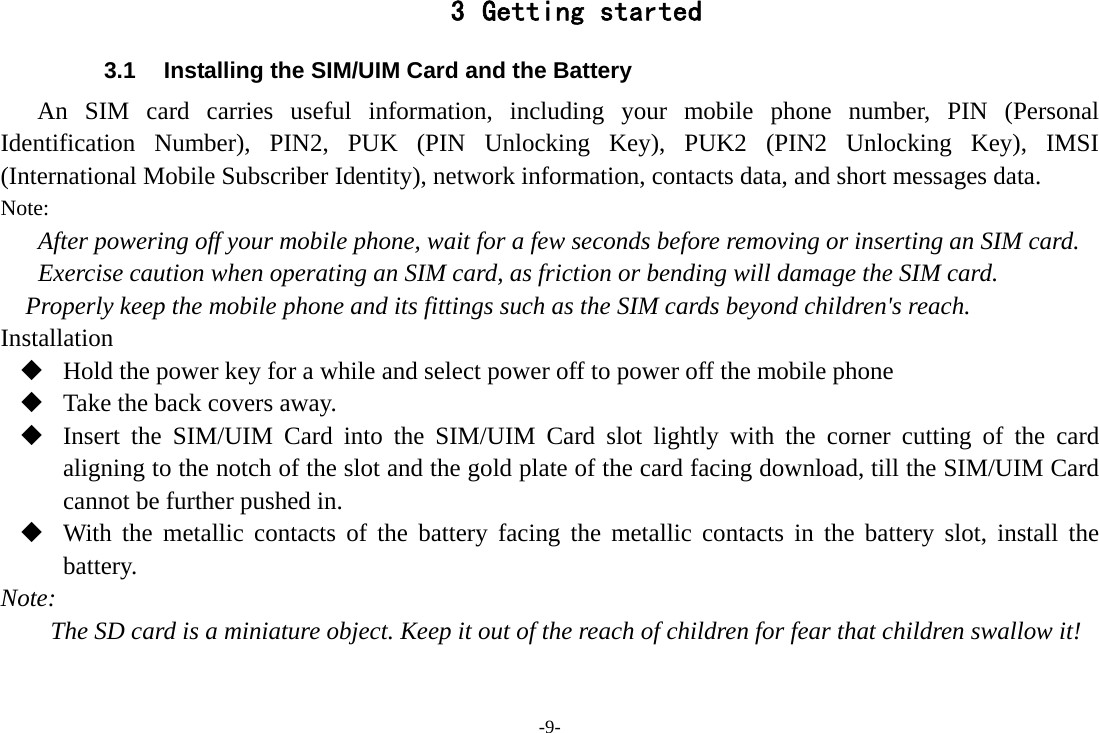 -9- 3 Getting started 3.1  Installing the SIM/UIM Card and the Battery An SIM card carries useful information, including your mobile phone number, PIN (Personal Identification Number), PIN2, PUK (PIN Unlocking Key), PUK2 (PIN2 Unlocking Key), IMSI (International Mobile Subscriber Identity), network information, contacts data, and short messages data. Note: After powering off your mobile phone, wait for a few seconds before removing or inserting an SIM card. Exercise caution when operating an SIM card, as friction or bending will damage the SIM card. Properly keep the mobile phone and its fittings such as the SIM cards beyond children's reach. Installation  Hold the power key for a while and select power off to power off the mobile phone  Take the back covers away.  Insert the SIM/UIM Card into the SIM/UIM Card slot lightly with the corner cutting of the card aligning to the notch of the slot and the gold plate of the card facing download, till the SIM/UIM Card cannot be further pushed in.  With the metallic contacts of the battery facing the metallic contacts in the battery slot, install the battery. Note: The SD card is a miniature object. Keep it out of the reach of children for fear that children swallow it! 