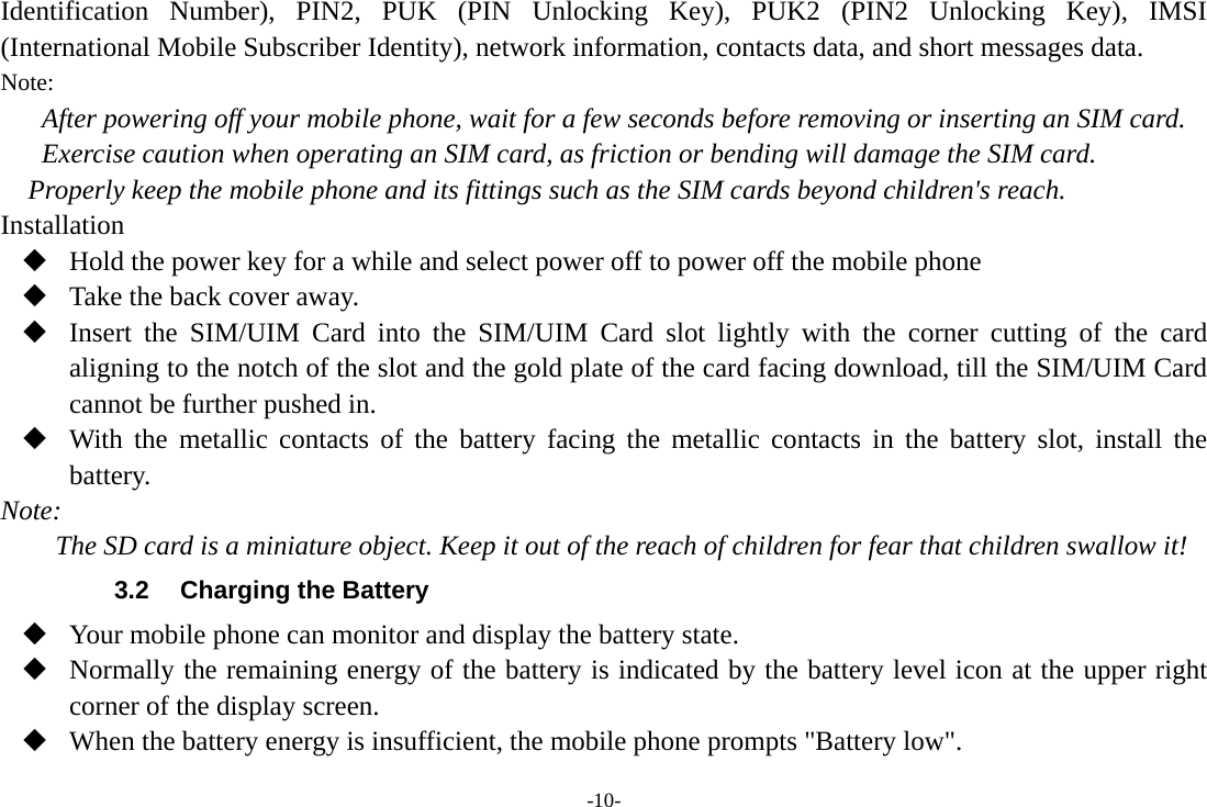 -10- Identification Number), PIN2, PUK (PIN Unlocking Key), PUK2 (PIN2 Unlocking Key), IMSI (International Mobile Subscriber Identity), network information, contacts data, and short messages data. Note: After powering off your mobile phone, wait for a few seconds before removing or inserting an SIM card. Exercise caution when operating an SIM card, as friction or bending will damage the SIM card. Properly keep the mobile phone and its fittings such as the SIM cards beyond children's reach. Installation  Hold the power key for a while and select power off to power off the mobile phone  Take the back cover away.  Insert the SIM/UIM Card into the SIM/UIM Card slot lightly with the corner cutting of the card aligning to the notch of the slot and the gold plate of the card facing download, till the SIM/UIM Card cannot be further pushed in.  With the metallic contacts of the battery facing the metallic contacts in the battery slot, install the battery. Note: The SD card is a miniature object. Keep it out of the reach of children for fear that children swallow it! 3.2  Charging the Battery  Your mobile phone can monitor and display the battery state.  Normally the remaining energy of the battery is indicated by the battery level icon at the upper right corner of the display screen.  When the battery energy is insufficient, the mobile phone prompts "Battery low".   