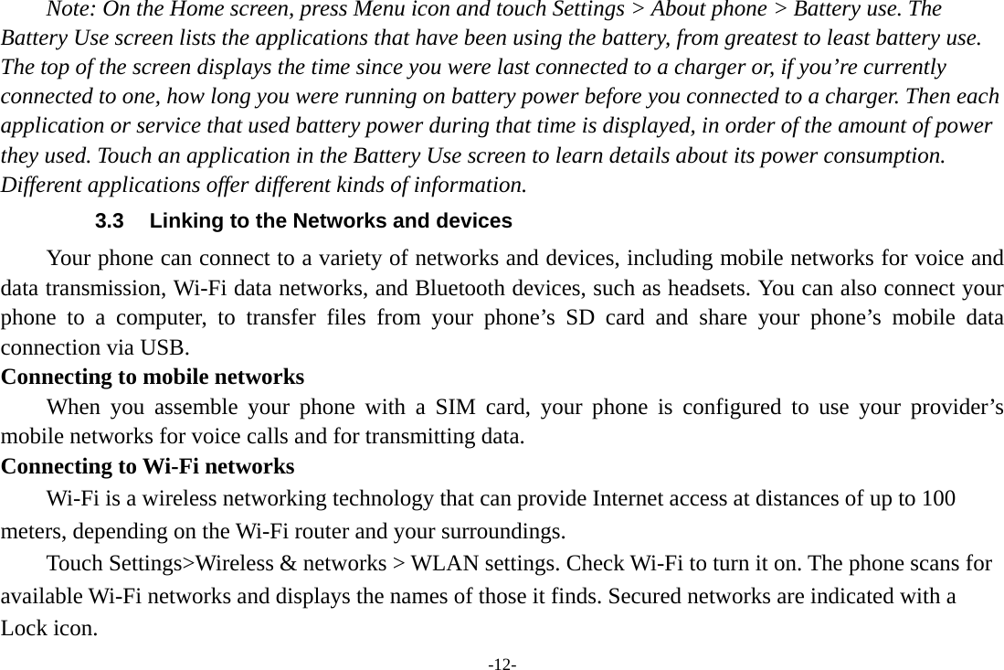 -12- Note: On the Home screen, press Menu icon and touch Settings > About phone > Battery use. The Battery Use screen lists the applications that have been using the battery, from greatest to least battery use. The top of the screen displays the time since you were last connected to a charger or, if you&rsquo;re currently connected to one, how long you were running on battery power before you connected to a charger. Then each application or service that used battery power during that time is displayed, in order of the amount of power they used. Touch an application in the Battery Use screen to learn details about its power consumption. Different applications offer different kinds of information.   3.3  Linking to the Networks and devices Your phone can connect to a variety of networks and devices, including mobile networks for voice and data transmission, Wi-Fi data networks, and Bluetooth devices, such as headsets. You can also connect your phone to a computer, to transfer files from your phone&rsquo;s SD card and share your phone&rsquo;s mobile data connection via USB. Connecting to mobile networks     When you assemble your phone with a SIM card, your phone is configured to use your provider&rsquo;s mobile networks for voice calls and for transmitting data.   Connecting to Wi-Fi networks Wi-Fi is a wireless networking technology that can provide Internet access at distances of up to 100 meters, depending on the Wi-Fi router and your surroundings.   Touch Settings>Wireless &amp; networks > WLAN settings. Check Wi-Fi to turn it on. The phone scans for available Wi-Fi networks and displays the names of those it finds. Secured networks are indicated with a Lock icon.   