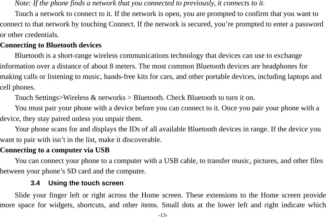 -13- Note: If the phone finds a network that you connected to previously, it connects to it. Touch a network to connect to it. If the network is open, you are prompted to confirm that you want to connect to that network by touching Connect. If the network is secured, you&rsquo;re prompted to enter a password or other credentials. Connecting to Bluetooth devices Bluetooth is a short-range wireless communications technology that devices can use to exchange information over a distance of about 8 meters. The most common Bluetooth devices are headphones for making calls or listening to music, hands-free kits for cars, and other portable devices, including laptops and cell phones.       Touch Settings>Wireless &amp; networks > Bluetooth. Check Bluetooth to turn it on.         You must pair your phone with a device before you can connect to it. Once you pair your phone with a device, they stay paired unless you unpair them.         Your phone scans for and displays the IDs of all available Bluetooth devices in range. If the device you want to pair with isn&rsquo;t in the list, make it discoverable.   Connecting to a computer via USB You can connect your phone to a computer with a USB cable, to transfer music, pictures, and other files between your phone&rsquo;s SD card and the computer. 3.4  Using the touch screen Slide your finger left or right across the Home screen. These extensions to the Home screen provide more space for widgets, shortcuts, and other items. Small dots at the lower left and right indicate which 