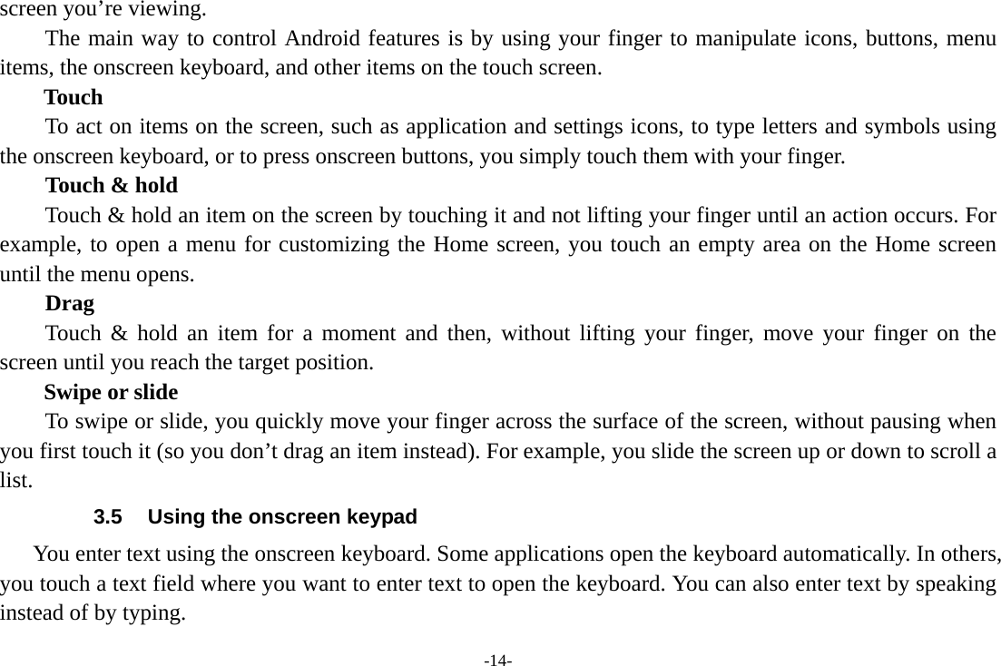 -14- screen you&rsquo;re viewing. The main way to control Android features is by using your finger to manipulate icons, buttons, menu items, the onscreen keyboard, and other items on the touch screen.   Touch           To act on items on the screen, such as application and settings icons, to type letters and symbols using the onscreen keyboard, or to press onscreen buttons, you simply touch them with your finger. Touch &amp; hold   Touch &amp; hold an item on the screen by touching it and not lifting your finger until an action occurs. For example, to open a menu for customizing the Home screen, you touch an empty area on the Home screen until the menu opens.     Drag  Touch &amp; hold an item for a moment and then, without lifting your finger, move your finger on the screen until you reach the target position.   Swipe or slide       To swipe or slide, you quickly move your finger across the surface of the screen, without pausing when you first touch it (so you don&rsquo;t drag an item instead). For example, you slide the screen up or down to scroll a list. 3.5  Using the onscreen keypad You enter text using the onscreen keyboard. Some applications open the keyboard automatically. In others, you touch a text field where you want to enter text to open the keyboard. You can also enter text by speaking instead of by typing.   