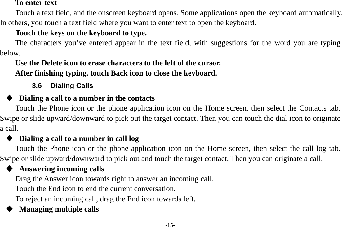 -15- To enter text Touch a text field, and the onscreen keyboard opens. Some applications open the keyboard automatically. In others, you touch a text field where you want to enter text to open the keyboard.     Touch the keys on the keyboard to type. The characters you&rsquo;ve entered appear in the text field, with suggestions for the word you are typing below.   Use the Delete icon to erase characters to the left of the cursor. After finishing typing, touch Back icon to close the keyboard. 3.6 Dialing Calls  Dialing a call to a number in the contacts Touch the Phone icon or the phone application icon on the Home screen, then select the Contacts tab. Swipe or slide upward/downward to pick out the target contact. Then you can touch the dial icon to originate a call.  Dialing a call to a number in call log Touch the Phone icon or the phone application icon on the Home screen, then select the call log tab. Swipe or slide upward/downward to pick out and touch the target contact. Then you can originate a call.  Answering incoming calls Drag the Answer icon towards right to answer an incoming call. Touch the End icon to end the current conversation. To reject an incoming call, drag the End icon towards left.  Managing multiple calls 