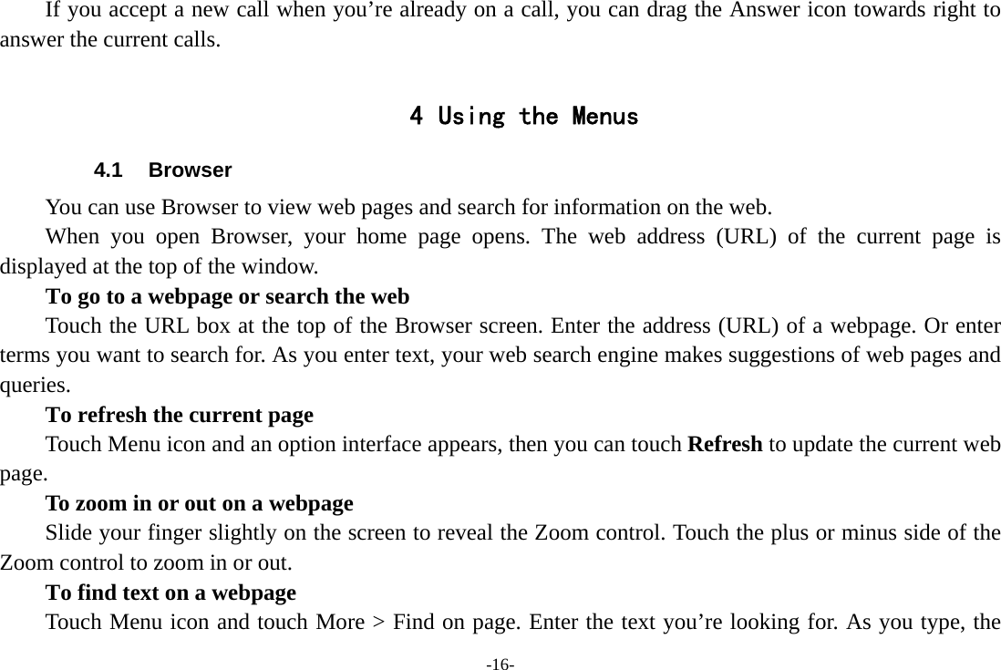 -16- If you accept a new call when you&rsquo;re already on a call, you can drag the Answer icon towards right to answer the current calls.  4 Using the Menus 4.1 Browser You can use Browser to view web pages and search for information on the web. When you open Browser, your home page opens. The web address (URL) of the current page is displayed at the top of the window. To go to a webpage or search the web Touch the URL box at the top of the Browser screen. Enter the address (URL) of a webpage. Or enter terms you want to search for. As you enter text, your web search engine makes suggestions of web pages and queries.      To refresh the current page         Touch Menu icon and an option interface appears, then you can touch Refresh to update the current web page.         To zoom in or out on a webpage Slide your finger slightly on the screen to reveal the Zoom control. Touch the plus or minus side of the Zoom control to zoom in or out.        To find text on a webpage Touch Menu icon and touch More > Find on page. Enter the text you&rsquo;re looking for. As you type, the 