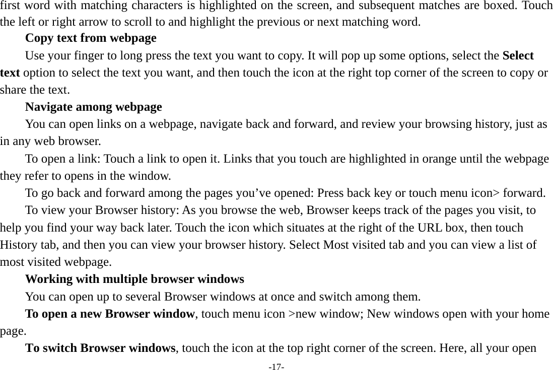 -17- first word with matching characters is highlighted on the screen, and subsequent matches are boxed. Touch the left or right arrow to scroll to and highlight the previous or next matching word.        Copy text from webpage Use your finger to long press the text you want to copy. It will pop up some options, select the Select text option to select the text you want, and then touch the icon at the right top corner of the screen to copy or share the text. Navigate among webpage You can open links on a webpage, navigate back and forward, and review your browsing history, just as in any web browser.           To open a link: Touch a link to open it. Links that you touch are highlighted in orange until the webpage they refer to opens in the window. To go back and forward among the pages you&rsquo;ve opened: Press back key or touch menu icon> forward.           To view your Browser history: As you browse the web, Browser keeps track of the pages you visit, to help you find your way back later. Touch the icon which situates at the right of the URL box, then touch History tab, and then you can view your browser history. Select Most visited tab and you can view a list of most visited webpage.   Working with multiple browser windows         You can open up to several Browser windows at once and switch among them.      To open a new Browser window, touch menu icon >new window; New windows open with your home page.        To switch Browser windows, touch the icon at the top right corner of the screen. Here, all your open 