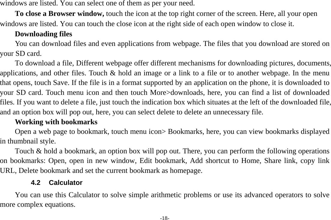 -18- windows are listed. You can select one of them as per your need.     To close a Browser window, touch the icon at the top right corner of the screen. Here, all your open windows are listed. You can touch the close icon at the right side of each open window to close it.     Downloading files You can download files and even applications from webpage. The files that you download are stored on your SD card.         To download a file, Different webpage offer different mechanisms for downloading pictures, documents, applications, and other files. Touch &amp; hold an image or a link to a file or to another webpage. In the menu that opens, touch Save. If the file is in a format supported by an application on the phone, it is downloaded to your SD card. Touch menu icon and then touch More>downloads, here, you can find a list of downloaded files. If you want to delete a file, just touch the indication box which situates at the left of the downloaded file, and an option box will pop out, here, you can select delete to delete an unnecessary file.     Working with bookmarks         Open a web page to bookmark, touch menu icon> Bookmarks, here, you can view bookmarks displayed in thumbnail style.   Touch &amp; hold a bookmark, an option box will pop out. There, you can perform the following operations on bookmarks: Open, open in new window, Edit bookmark, Add shortcut to Home, Share link, copy link URL, Delete bookmark and set the current bookmark as homepage. 4.2 Calculator         You can use this Calculator to solve simple arithmetic problems or use its advanced operators to solve more complex equations. 