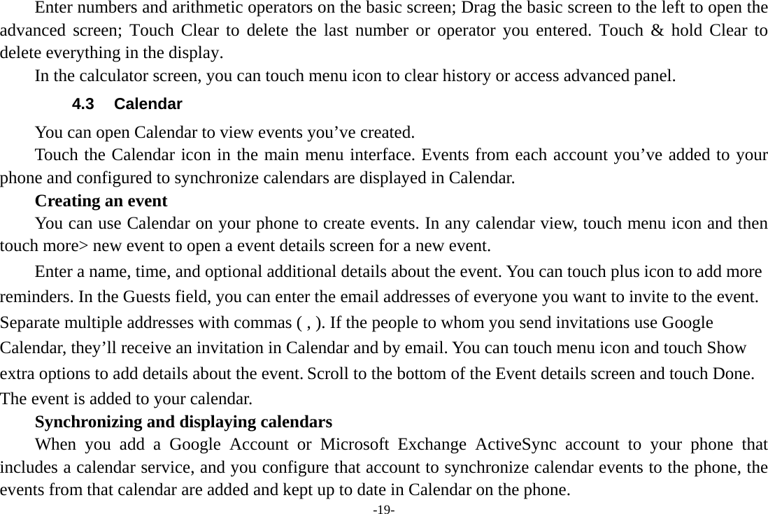 -19-         Enter numbers and arithmetic operators on the basic screen; Drag the basic screen to the left to open the advanced screen; Touch Clear to delete the last number or operator you entered. Touch &amp; hold Clear to delete everything in the display.     In the calculator screen, you can touch menu icon to clear history or access advanced panel. 4.3 Calendar You can open Calendar to view events you&rsquo;ve created.   Touch the Calendar icon in the main menu interface. Events from each account you&rsquo;ve added to your phone and configured to synchronize calendars are displayed in Calendar.     Creating an event You can use Calendar on your phone to create events. In any calendar view, touch menu icon and then touch more> new event to open a event details screen for a new event.   Enter a name, time, and optional additional details about the event. You can touch plus icon to add more reminders. In the Guests field, you can enter the email addresses of everyone you want to invite to the event. Separate multiple addresses with commas ( , ). If the people to whom you send invitations use Google Calendar, they&rsquo;ll receive an invitation in Calendar and by email. You can touch menu icon and touch Show extra options to add details about the event. Scroll to the bottom of the Event details screen and touch Done. The event is added to your calendar. Synchronizing and displaying calendars     When you add a Google Account or Microsoft Exchange ActiveSync account to your phone that includes a calendar service, and you configure that account to synchronize calendar events to the phone, the events from that calendar are added and kept up to date in Calendar on the phone. 