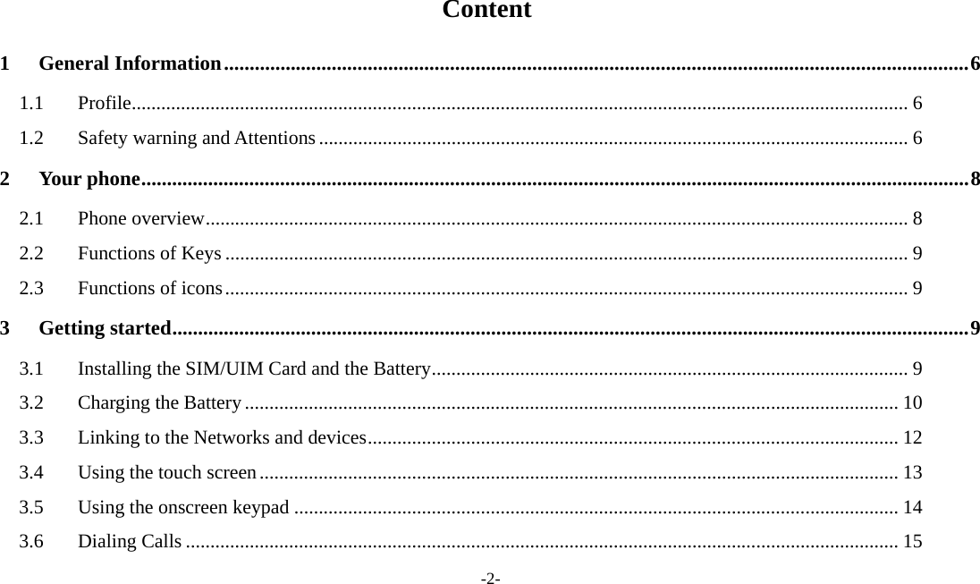 -2-  Content 1General Information ................................................................................................................................................. 61.1Profile .............................................................................................................................................................. 61.2Safety warning and Attentions ........................................................................................................................ 62Your phone ................................................................................................................................................................. 82.1Phone overview ............................................................................................................................................... 82.2Functions of Keys ........................................................................................................................................... 92.3Functions of icons ........................................................................................................................................... 93Getting started ........................................................................................................................................................... 93.1Installing the SIM/UIM Card and the Battery ................................................................................................. 93.2Charging the Battery ..................................................................................................................................... 103.3Linking to the Networks and devices ............................................................................................................ 123.4Using the touch screen .................................................................................................................................. 133.5Using the onscreen keypad ........................................................................................................................... 143.6Dialing Calls ................................................................................................................................................. 15