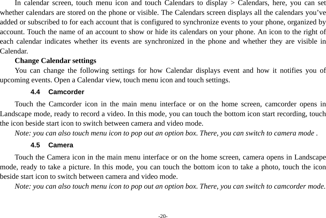 -20-     In calendar screen, touch menu icon and touch Calendars to display > Calendars, here, you can set whether calendars are stored on the phone or visible. The Calendars screen displays all the calendars you&rsquo;ve added or subscribed to for each account that is configured to synchronize events to your phone, organized by account. Touch the name of an account to show or hide its calendars on your phone. An icon to the right of each calendar indicates whether its events are synchronized in the phone and whether they are visible in Calendar.     Change Calendar settings You can change the following settings for how Calendar displays event and how it notifies you of upcoming events. Open a Calendar view, touch menu icon and touch settings. 4.4 Camcorder Touch the Camcorder icon in the main menu interface or on the home screen, camcorder opens in Landscape mode, ready to record a video. In this mode, you can touch the bottom icon start recording, touch the icon beside start icon to switch between camera and video mode.   Note: you can also touch menu icon to pop out an option box. There, you can switch to camera mode . 4.5 Camera Touch the Camera icon in the main menu interface or on the home screen, camera opens in Landscape mode, ready to take a picture. In this mode, you can touch the bottom icon to take a photo, touch the icon beside start icon to switch between camera and video mode.   Note: you can also touch menu icon to pop out an option box. There, you can switch to camcorder mode. 