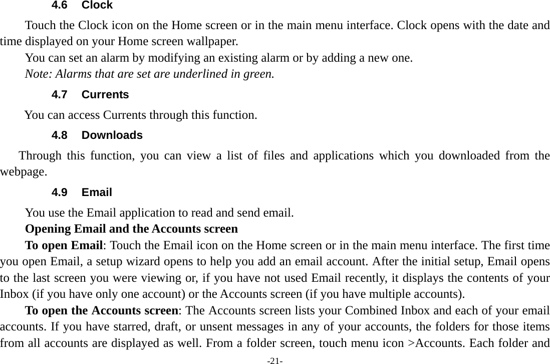-21- 4.6 Clock Touch the Clock icon on the Home screen or in the main menu interface. Clock opens with the date and time displayed on your Home screen wallpaper. You can set an alarm by modifying an existing alarm or by adding a new one.   Note: Alarms that are set are underlined in green. 4.7 Currents         You can access Currents through this function. 4.8 Downloads Through this function, you can view a list of files and applications which you downloaded from the webpage.  4.9 Email You use the Email application to read and send email.           Opening Email and the Accounts screen      To open Email: Touch the Email icon on the Home screen or in the main menu interface. The first time you open Email, a setup wizard opens to help you add an email account. After the initial setup, Email opens to the last screen you were viewing or, if you have not used Email recently, it displays the contents of your Inbox (if you have only one account) or the Accounts screen (if you have multiple accounts).      To open the Accounts screen: The Accounts screen lists your Combined Inbox and each of your email accounts. If you have starred, draft, or unsent messages in any of your accounts, the folders for those items from all accounts are displayed as well. From a folder screen, touch menu icon >Accounts. Each folder and 