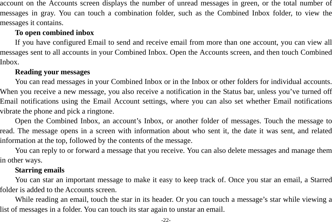 -22- account on the Accounts screen displays the number of unread messages in green, or the total number of messages in gray. You can touch a combination folder, such as the Combined Inbox folder, to view the messages it contains.     To open combined inbox If you have configured Email to send and receive email from more than one account, you can view all messages sent to all accounts in your Combined Inbox. Open the Accounts screen, and then touch Combined Inbox.      Reading your messages         You can read messages in your Combined Inbox or in the Inbox or other folders for individual accounts. When you receive a new message, you also receive a notification in the Status bar, unless you&rsquo;ve turned off Email notifications using the Email Account settings, where you can also set whether Email notifications vibrate the phone and pick a ringtone.     Open the Combined Inbox, an account&rsquo;s Inbox, or another folder of messages. Touch the message to read. The message opens in a screen with information about who sent it, the date it was sent, and related information at the top, followed by the contents of the message. You can reply to or forward a message that you receive. You can also delete messages and manage them in other ways.     Starring emails You can star an important message to make it easy to keep track of. Once you star an email, a Starred folder is added to the Accounts screen.         While reading an email, touch the star in its header. Or you can touch a message&rsquo;s star while viewing a list of messages in a folder. You can touch its star again to unstar an email. 