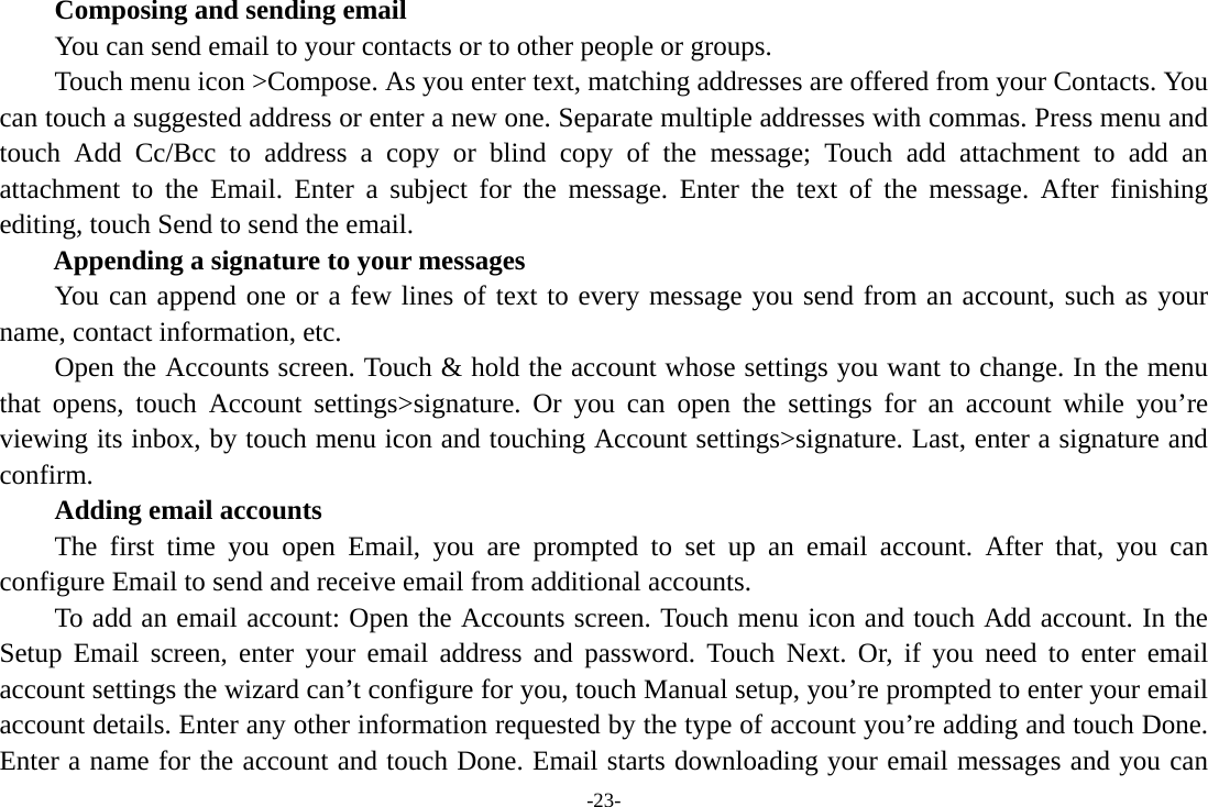-23-     Composing and sending email         You can send email to your contacts or to other people or groups.           Touch menu icon >Compose. As you enter text, matching addresses are offered from your Contacts. You can touch a suggested address or enter a new one. Separate multiple addresses with commas. Press menu and touch Add Cc/Bcc to address a copy or blind copy of the message; Touch add attachment to add an attachment to the Email. Enter a subject for the message. Enter the text of the message. After finishing editing, touch Send to send the email. Appending a signature to your messages You can append one or a few lines of text to every message you send from an account, such as your name, contact information, etc.         Open the Accounts screen. Touch &amp; hold the account whose settings you want to change. In the menu that opens, touch Account settings>signature. Or you can open the settings for an account while you&rsquo;re viewing its inbox, by touch menu icon and touching Account settings>signature. Last, enter a signature and confirm.     Adding email accounts The first time you open Email, you are prompted to set up an email account. After that, you can configure Email to send and receive email from additional accounts. To add an email account: Open the Accounts screen. Touch menu icon and touch Add account. In the Setup Email screen, enter your email address and password. Touch Next. Or, if you need to enter email account settings the wizard can&rsquo;t configure for you, touch Manual setup, you&rsquo;re prompted to enter your email account details. Enter any other information requested by the type of account you&rsquo;re adding and touch Done. Enter a name for the account and touch Done. Email starts downloading your email messages and you can 