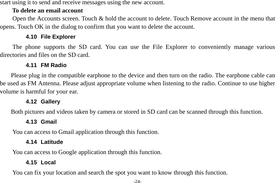 -24- start using it to send and receive messages using the new account. To delete an email account Open the Accounts screen. Touch &amp; hold the account to delete. Touch Remove account in the menu that opens. Touch OK in the dialog to confirm that you want to delete the account. 4.10 File Explorer The phone supports the SD card. You can use the File Explorer to conveniently manage various directories and files on the SD card. 4.11 FM Radio     Please plug in the compatible earphone to the device and then turn on the radio. The earphone cable can be used as FM Antenna. Please adjust appropriate volume when listening to the radio. Continue to use higher volume is harmful for your ear.   4.12 Gallery     Both pictures and videos taken by camera or stored in SD card can be scanned through this function. 4.13 Gmail You can access to Gmail application through this function. 4.14 Latitude You can access to Google application through this function. 4.15 Local  You can fix your location and search the spot you want to know through this function. 