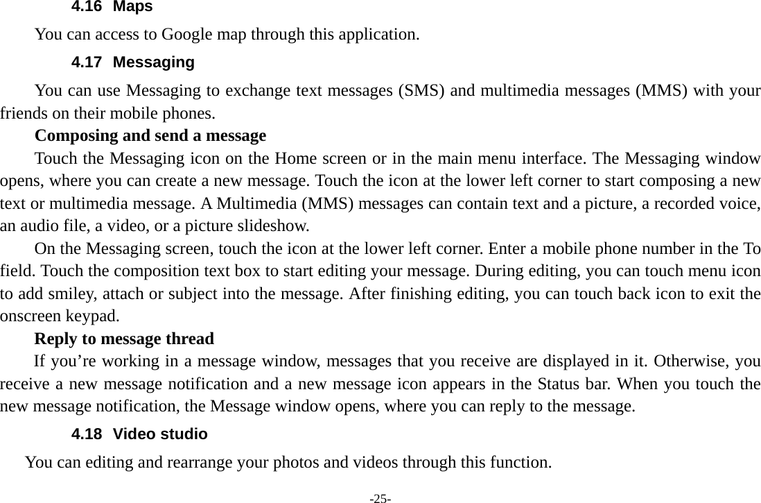 -25- 4.16 Maps You can access to Google map through this application. 4.17 Messaging You can use Messaging to exchange text messages (SMS) and multimedia messages (MMS) with your friends on their mobile phones. Composing and send a message Touch the Messaging icon on the Home screen or in the main menu interface. The Messaging window opens, where you can create a new message. Touch the icon at the lower left corner to start composing a new text or multimedia message. A Multimedia (MMS) messages can contain text and a picture, a recorded voice, an audio file, a video, or a picture slideshow.         On the Messaging screen, touch the icon at the lower left corner. Enter a mobile phone number in the To field. Touch the composition text box to start editing your message. During editing, you can touch menu icon to add smiley, attach or subject into the message. After finishing editing, you can touch back icon to exit the onscreen keypad.   Reply to message thread If you&rsquo;re working in a message window, messages that you receive are displayed in it. Otherwise, you receive a new message notification and a new message icon appears in the Status bar. When you touch the new message notification, the Message window opens, where you can reply to the message. 4.18 Video studio      You can editing and rearrange your photos and videos through this function. 