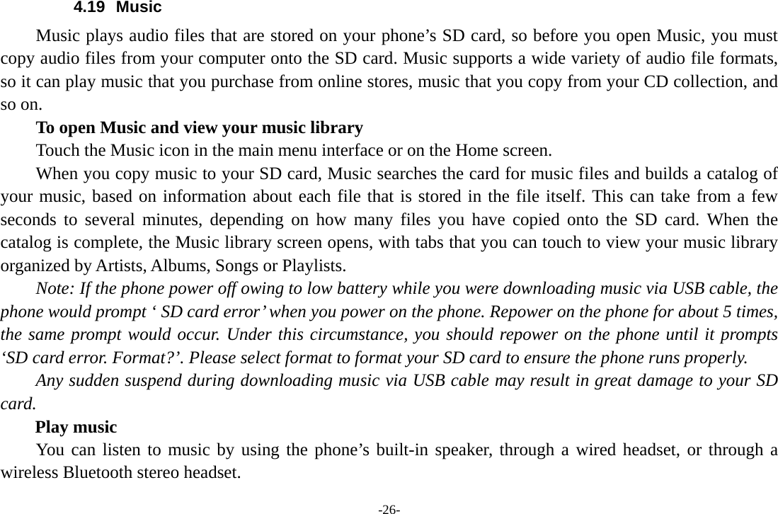 -26- 4.19 Music Music plays audio files that are stored on your phone&rsquo;s SD card, so before you open Music, you must copy audio files from your computer onto the SD card. Music supports a wide variety of audio file formats, so it can play music that you purchase from online stores, music that you copy from your CD collection, and so on.   To open Music and view your music library Touch the Music icon in the main menu interface or on the Home screen. When you copy music to your SD card, Music searches the card for music files and builds a catalog of your music, based on information about each file that is stored in the file itself. This can take from a few seconds to several minutes, depending on how many files you have copied onto the SD card. When the catalog is complete, the Music library screen opens, with tabs that you can touch to view your music library organized by Artists, Albums, Songs or Playlists.       Note: If the phone power off owing to low battery while you were downloading music via USB cable, the phone would prompt &lsquo; SD card error&rsquo; when you power on the phone. Repower on the phone for about 5 times, the same prompt would occur. Under this circumstance, you should repower on the phone until it prompts &lsquo;SD card error. Format?&rsquo;. Please select format to format your SD card to ensure the phone runs properly. Any sudden suspend during downloading music via USB cable may result in great damage to your SD card.     Play music You can listen to music by using the phone&rsquo;s built-in speaker, through a wired headset, or through a wireless Bluetooth stereo headset. 