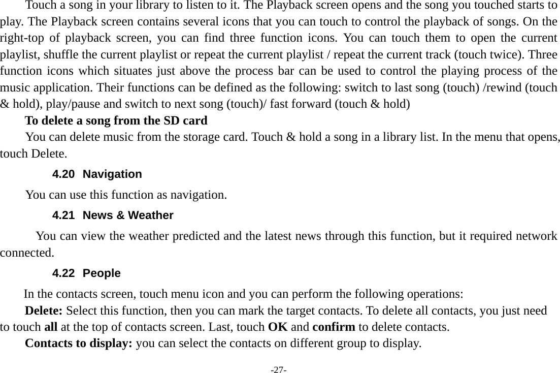-27- Touch a song in your library to listen to it. The Playback screen opens and the song you touched starts to play. The Playback screen contains several icons that you can touch to control the playback of songs. On the right-top of playback screen, you can find three function icons. You can touch them to open the current playlist, shuffle the current playlist or repeat the current playlist / repeat the current track (touch twice). Three function icons which situates just above the process bar can be used to control the playing process of the music application. Their functions can be defined as the following: switch to last song (touch) /rewind (touch &amp; hold), play/pause and switch to next song (touch)/ fast forward (touch &amp; hold)   To delete a song from the SD card You can delete music from the storage card. Touch &amp; hold a song in a library list. In the menu that opens, touch Delete. 4.20 Navigation You can use this function as navigation. 4.21  News &amp; Weather          You can view the weather predicted and the latest news through this function, but it required network connected. 4.22 People  In the contacts screen, touch menu icon and you can perform the following operations: Delete: Select this function, then you can mark the target contacts. To delete all contacts, you just need to touch all at the top of contacts screen. Last, touch OK and confirm to delete contacts.   Contacts to display: you can select the contacts on different group to display. 