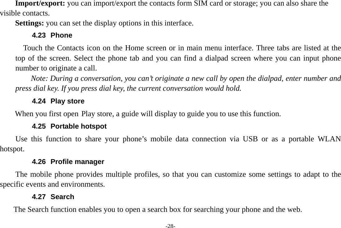 -28- Import/export: you can import/export the contacts form SIM card or storage; you can also share the visible contacts. Settings: you can set the display options in this interface. 4.23 Phone     Touch the Contacts icon on the Home screen or in main menu interface. Three tabs are listed at the top of the screen. Select the phone tab and you can find a dialpad screen where you can input phone number to originate a call.     Note: During a conversation, you can&rsquo;t originate a new call by open the dialpad, enter number and press dial key. If you press dial key, the current conversation would hold.   4.24 Play store        When you first open Play store, a guide will display to guide you to use this function. 4.25 Portable hotspot Use this function to share your phone&rsquo;s mobile data connection via USB or as a portable WLAN hotspot. 4.26 Profile manager The mobile phone provides multiple profiles, so that you can customize some settings to adapt to the specific events and environments. 4.27 Search     The Search function enables you to open a search box for searching your phone and the web.   