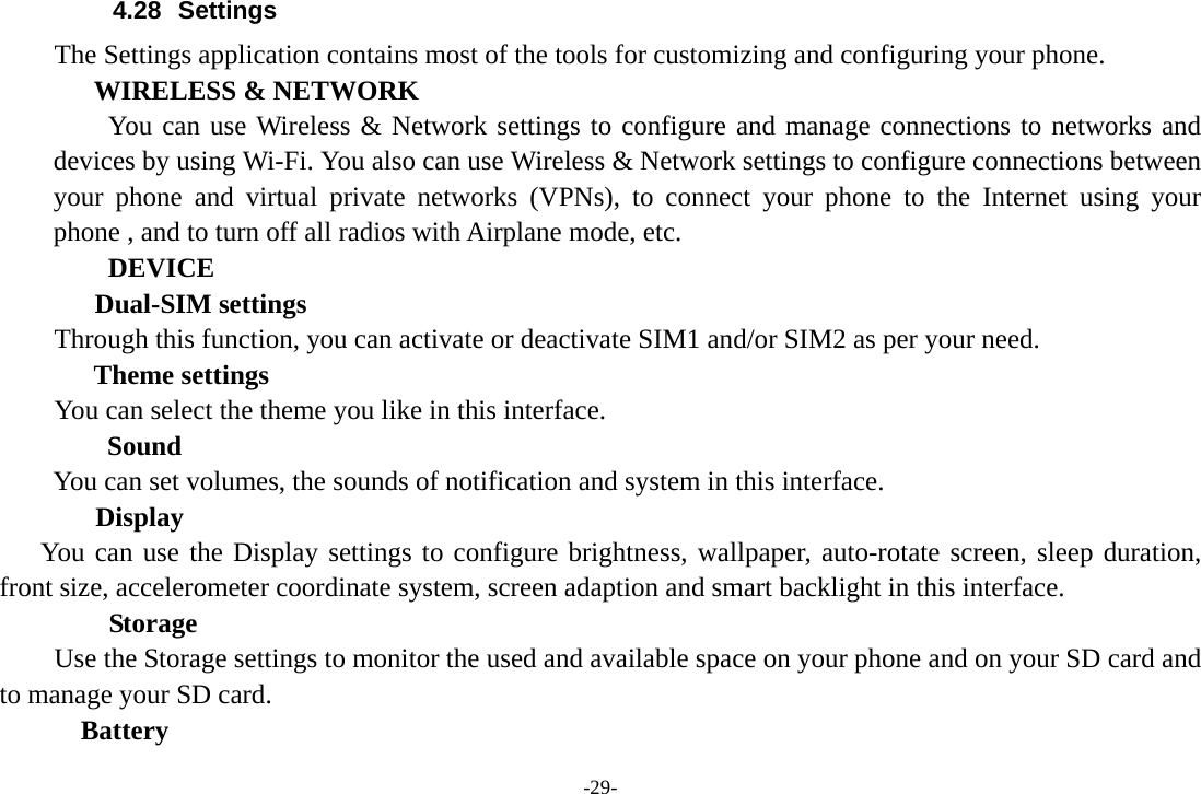 -29- 4.28 Settings The Settings application contains most of the tools for customizing and configuring your phone. WIRELESS &amp; NETWORK     You can use Wireless &amp; Network settings to configure and manage connections to networks and devices by using Wi-Fi. You also can use Wireless &amp; Network settings to configure connections between your phone and virtual private networks (VPNs), to connect your phone to the Internet using your phone , and to turn off all radios with Airplane mode, etc.     DEVICE Dual-SIM settings Through this function, you can activate or deactivate SIM1 and/or SIM2 as per your need.   Theme settings      You can select the theme you like in this interface. Sound You can set volumes, the sounds of notification and system in this interface.        Display You can use the Display settings to configure brightness, wallpaper, auto-rotate screen, sleep duration, front size, accelerometer coordinate system, screen adaption and smart backlight in this interface.     Storage        Use the Storage settings to monitor the used and available space on your phone and on your SD card and to manage your SD card.   Battery  