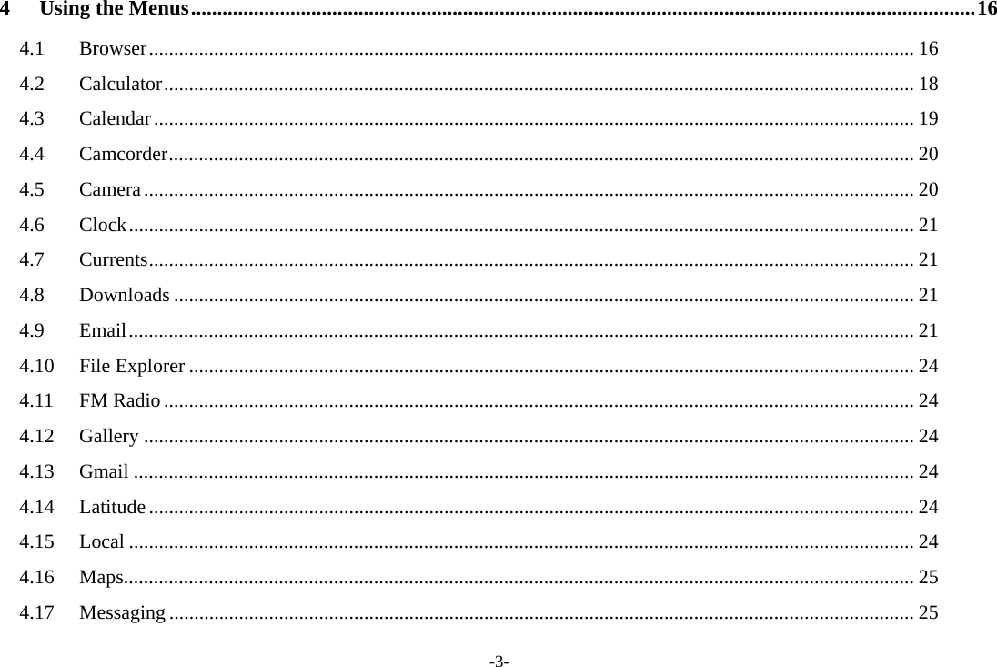 -3- 4Using the Menus ...................................................................................................................................................... 164.1Browser ......................................................................................................................................................... 164.2Calculator ...................................................................................................................................................... 184.3Calendar ........................................................................................................................................................ 194.4Camcorder ..................................................................................................................................................... 204.5Camera .......................................................................................................................................................... 204.6Clock ............................................................................................................................................................. 214.7Currents ......................................................................................................................................................... 214.8Downloads .................................................................................................................................................... 214.9Email ............................................................................................................................................................. 214.10File Explorer ................................................................................................................................................. 244.11FM Radio ...................................................................................................................................................... 244.12Gallery .......................................................................................................................................................... 244.13Gmail ............................................................................................................................................................ 244.14Latitude ......................................................................................................................................................... 244.15Local ............................................................................................................................................................. 244.16Maps .............................................................................................................................................................. 254.17Messaging ..................................................................................................................................................... 25