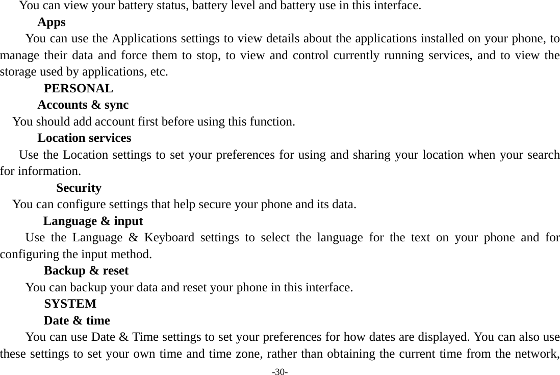 -30- You can view your battery status, battery level and battery use in this interface. Apps         You can use the Applications settings to view details about the applications installed on your phone, to manage their data and force them to stop, to view and control currently running services, and to view the storage used by applications, etc.   PERSONAL Accounts &amp; sync You should add account first before using this function. Location services Use the Location settings to set your preferences for using and sharing your location when your search for information.     Security You can configure settings that help secure your phone and its data.   Language &amp; input Use the Language &amp; Keyboard settings to select the language for the text on your phone and for configuring the input method.   Backup &amp; reset You can backup your data and reset your phone in this interface.     SYSTEM Date &amp; time         You can use Date &amp; Time settings to set your preferences for how dates are displayed. You can also use these settings to set your own time and time zone, rather than obtaining the current time from the network, 