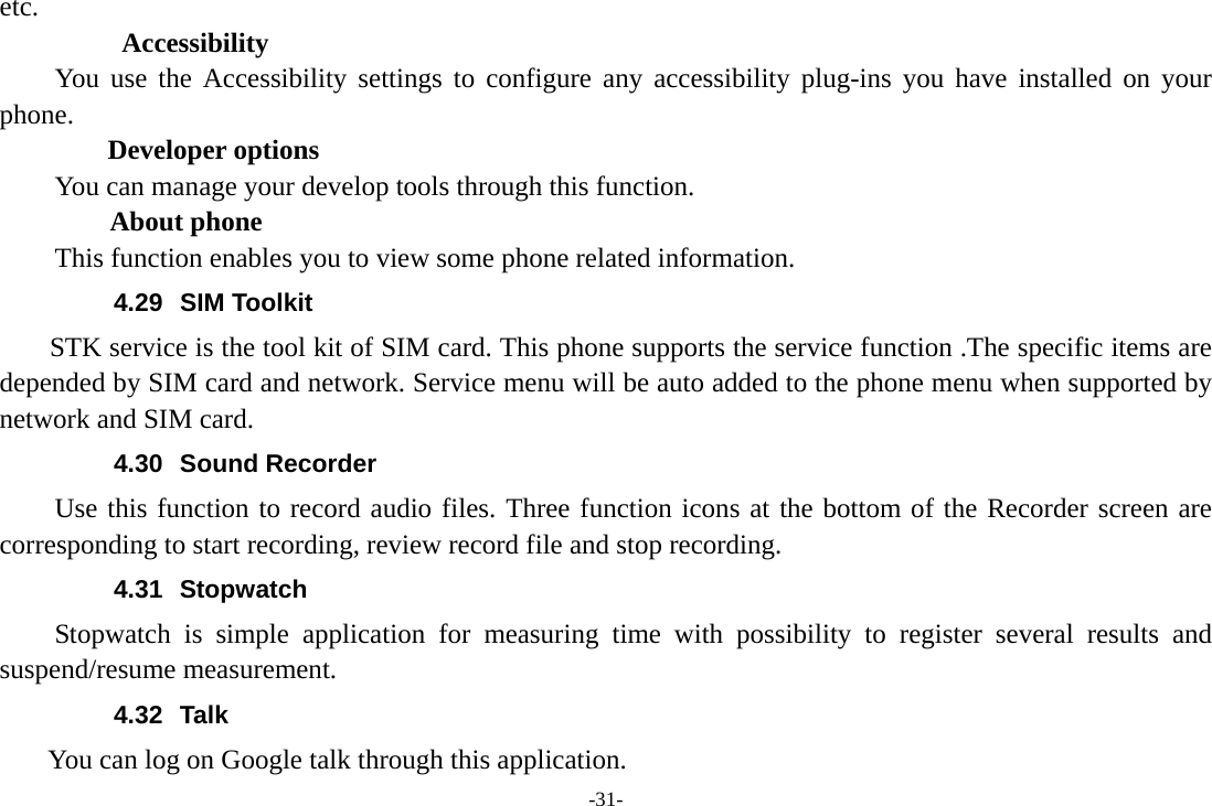 -31- etc. Accessibility You use the Accessibility settings to configure any accessibility plug-ins you have installed on your phone. Developer options You can manage your develop tools through this function.   About phone  This function enables you to view some phone related information. 4.29 SIM Toolkit STK service is the tool kit of SIM card. This phone supports the service function .The specific items are depended by SIM card and network. Service menu will be auto added to the phone menu when supported by network and SIM card. 4.30 Sound Recorder Use this function to record audio files. Three function icons at the bottom of the Recorder screen are corresponding to start recording, review record file and stop recording. 4.31 Stopwatch Stopwatch is simple application for measuring time with possibility to register several results and suspend/resume measurement. 4.32 Talk You can log on Google talk through this application. 