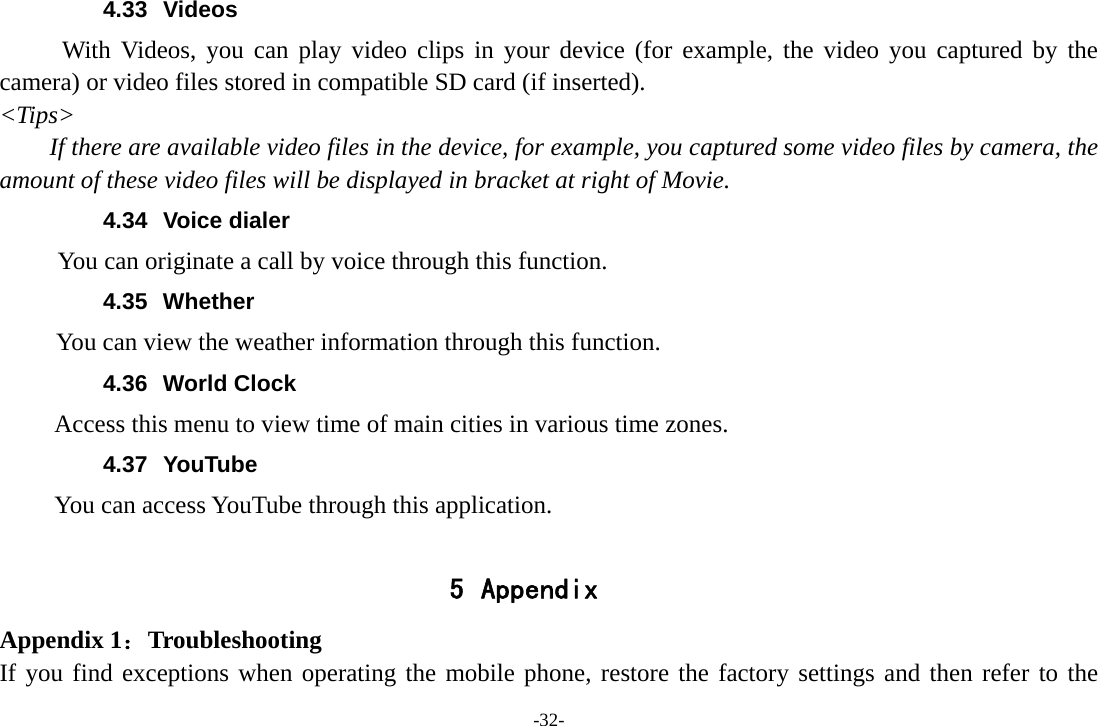 -32- 4.33 Videos With Videos, you can play video clips in your device (for example, the video you captured by the camera) or video files stored in compatible SD card (if inserted). <Tips> If there are available video files in the device, for example, you captured some video files by camera, the amount of these video files will be displayed in bracket at right of Movie. 4.34 Voice dialer        You can originate a call by voice through this function. 4.35 Whether       You can view the weather information through this function. 4.36 World Clock  Access this menu to view time of main cities in various time zones. 4.37 YouTube      You can access YouTube through this application.  5 Appendix Appendix 1：Troubleshooting If you find exceptions when operating the mobile phone, restore the factory settings and then refer to the 