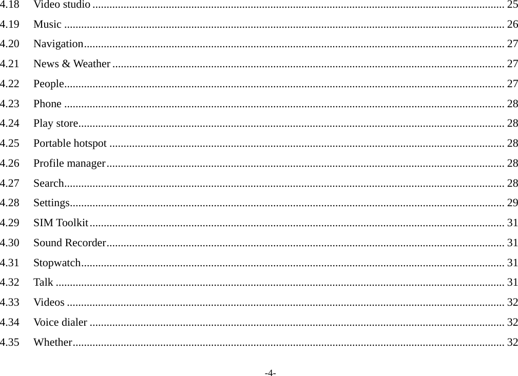 -4- 4.18Video studio .................................................................................................................................................. 254.19Music ............................................................................................................................................................ 264.20Navigation ..................................................................................................................................................... 274.21News &amp; Weather ........................................................................................................................................... 274.22People ............................................................................................................................................................ 274.23Phone ............................................................................................................................................................ 284.24Play store ....................................................................................................................................................... 284.25Portable hotspot ............................................................................................................................................ 284.26Profile manager ............................................................................................................................................. 284.27Search ............................................................................................................................................................ 284.28Settings .......................................................................................................................................................... 294.29SIM Toolkit ................................................................................................................................................... 314.30Sound Recorder ............................................................................................................................................. 314.31Stopwatch ...................................................................................................................................................... 314.32Talk ............................................................................................................................................................... 314.33Videos ........................................................................................................................................................... 324.34Voice dialer ................................................................................................................................................... 324.35Whether ......................................................................................................................................................... 32