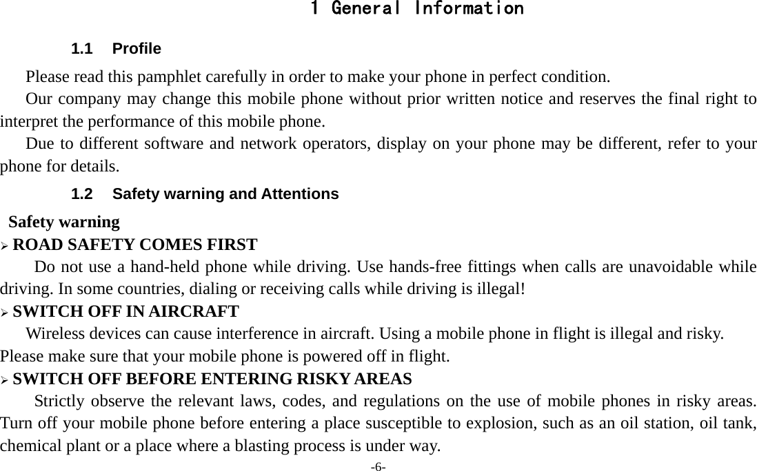 -6-  1 General Information 1.1 Profile    Please read this pamphlet carefully in order to make your phone in perfect condition.       Our company may change this mobile phone without prior written notice and reserves the final right to interpret the performance of this mobile phone.    Due to different software and network operators, display on your phone may be different, refer to your phone for details. 1.2  Safety warning and Attentions  Safety warning &frac34; ROAD SAFETY COMES FIRST Do not use a hand-held phone while driving. Use hands-free fittings when calls are unavoidable while driving. In some countries, dialing or receiving calls while driving is illegal! &frac34; SWITCH OFF IN AIRCRAFT Wireless devices can cause interference in aircraft. Using a mobile phone in flight is illegal and risky.     Please make sure that your mobile phone is powered off in flight. &frac34; SWITCH OFF BEFORE ENTERING RISKY AREAS Strictly observe the relevant laws, codes, and regulations on the use of mobile phones in risky areas. Turn off your mobile phone before entering a place susceptible to explosion, such as an oil station, oil tank, chemical plant or a place where a blasting process is under way. 