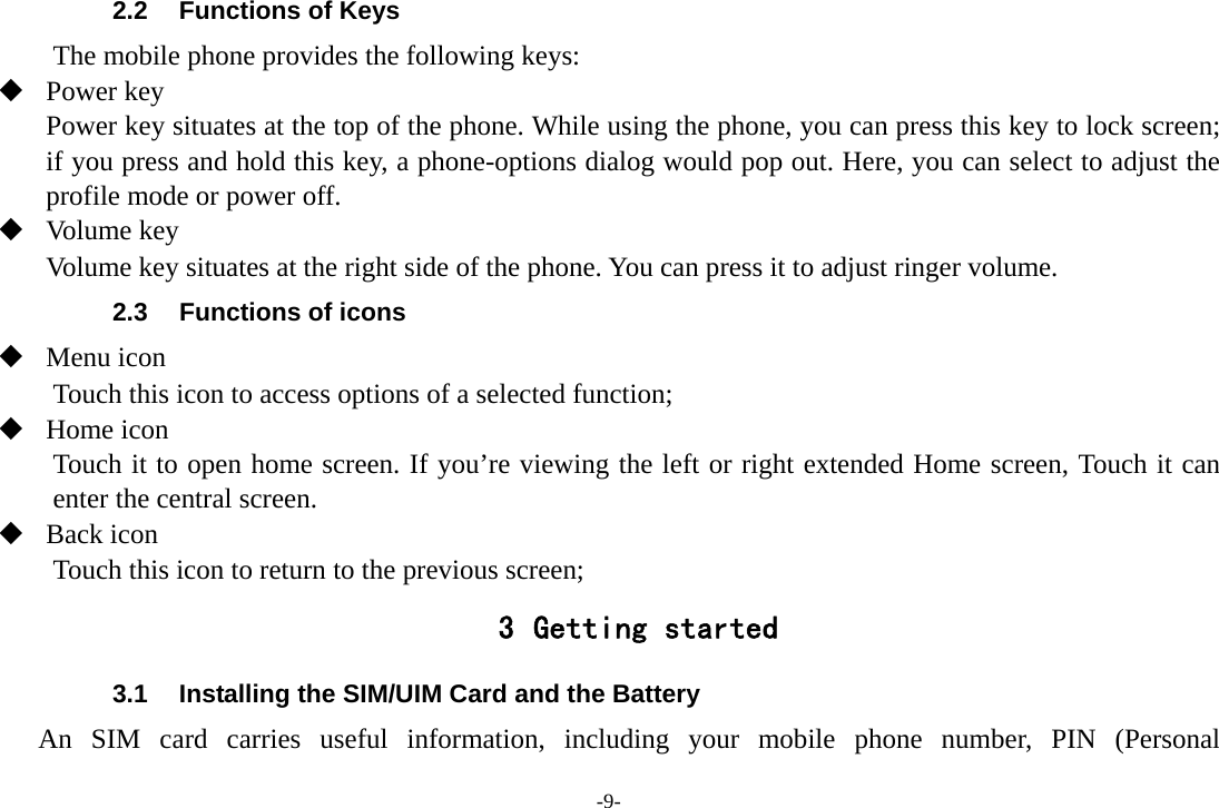 -9- 2.2  Functions of Keys The mobile phone provides the following keys:  Power key Power key situates at the top of the phone. While using the phone, you can press this key to lock screen; if you press and hold this key, a phone-options dialog would pop out. Here, you can select to adjust the profile mode or power off.  Volume key Volume key situates at the right side of the phone. You can press it to adjust ringer volume. 2.3  Functions of icons  Menu icon Touch this icon to access options of a selected function;  Home icon   Touch it to open home screen. If you&rsquo;re viewing the left or right extended Home screen, Touch it can enter the central screen.  Back icon Touch this icon to return to the previous screen; 3 Getting started 3.1  Installing the SIM/UIM Card and the Battery An SIM card carries useful information, including your mobile phone number, PIN (Personal 
