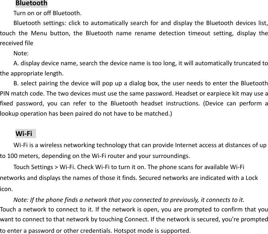 Bluetooth Turn on or off Bluetooth. Bluetooth settings: click to automatically search for and  display the Bluetooth devices list, touch  the  Menu  button,  the  Bluetooth  name  rename  detection  timeout  setting,  display  the received file Note: A. display device name, search the device name is too long, it will automatically truncated to the appropriate length. B. select pairing the device will pop up a dialog box, the user needs to enter the Bluetooth PIN match code. The two devices must use the same password. Headset or earpiece kit may use a fixed  password,  you  can  refer  to  the  Bluetooth  headset  instructions.  (Device  can  perform  a lookup operation has been paired do not have to be matched.)  Wi-Fi   Wi-Fi is a wireless networking technology that can provide Internet access at distances of up to 100 meters, depending on the Wi-Fi router and your surroundings.   Touch Settings > Wi-Fi. Check Wi-Fi to turn it on. The phone scans for available Wi-Fi networks and displays the names of those it finds. Secured networks are indicated with a Lock icon.   Note: If the phone finds a network that you connected to previously, it connects to it. Touch a network to connect to it. If the network is open, you are prompted to confirm that you want to connect to that network by touching Connect. If the network is secured, you&rsquo;re prompted to enter a password or other credentials. Hotspot mode is supported. 