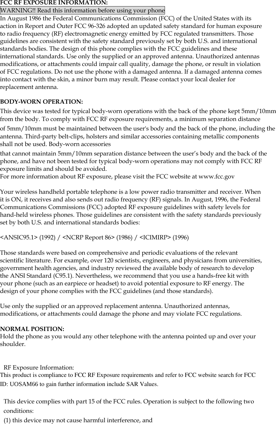  FCC RF EXPOSURE INFORMATION: WARNING!! Read this information before using your phone In August 1986 the Federal Communications Commission (FCC) of the United States with its action in Report and Outer FCC 96-326 adopted an updated safety standard for human exposure to radio frequency (RF) electromagnetic energy emitted by FCC regulated transmitters. Those guidelines are consistent with the safety standard previously set by both U.S. and international standards bodies. The design of this phone complies with the FCC guidelines and these international standards. Use only the supplied or an approved antenna. Unauthorized antennas modifications, or attachments could impair call quality, damage the phone, or result in violation of FCC regulations. Do not use the phone with a damaged antenna. If a damaged antenna comes into contact with the skin, a minor burn may result. Please contact your local dealer for replacement antenna.  BODY-WORN OPERATION: This device was tested for typical body-worn operations with the back of the phone kept 5mm/10mm from the body. To comply with FCC RF exposure requirements, a minimum separation distance of 5mm/10mm must be maintained between the user's body and the back of the phone, including the antenna. Third-party belt-clips, holsters and similar accessories containing metallic components shall not be used. Body-worn accessories that cannot maintain 5mm/10mm separation distance between the user&rsquo;s body and the back of the phone, and have not been tested for typical body-worn operations may not comply with FCC RF exposure limits and should be avoided. For more information about RF exposure, please visit the FCC website at www.fcc.gov  Your wireless handheld portable telephone is a low power radio transmitter and receiver. When it is ON, it receives and also sends out radio frequency (RF) signals. In August, 1996, the Federal Communications Commissions (FCC) adopted RF exposure guidelines with safety levels for hand-held wireless phones. Those guidelines are consistent with the safety standards previously set by both U.S. and international standards bodies:  <ANSIC95.1> (1992) / <NCRP Report 86> (1986) / <ICIMIRP> (1996)  Those standards were based on comprehensive and periodic evaluations of the relevant scientific literature. For example, over 120 scientists, engineers, and physicians from universities, government health agencies, and industry reviewed the available body of research to develop the ANSI Standard (C95.1). Nevertheless, we recommend that you use a hands-free kit with your phone (such as an earpiece or headset) to avoid potential exposure to RF energy. The design of your phone complies with the FCC guidelines (and those standards).  Use only the supplied or an approved replacement antenna. Unauthorized antennas, modifications, or attachments could damage the phone and may violate FCC regulations.   NORMAL POSITION:  Hold the phone as you would any other telephone with the antenna pointed up and over your shoulder.   RF Exposure Information: This product is compliance to FCC RF Exposure requirements and refer to FCC website search for FCC ID: UOSAM66 to gain further information include SAR Values.    This device complies with part 15 of the FCC rules. Operation is subject to the following two conditions: (1) this device may not cause harmful interference, and 
