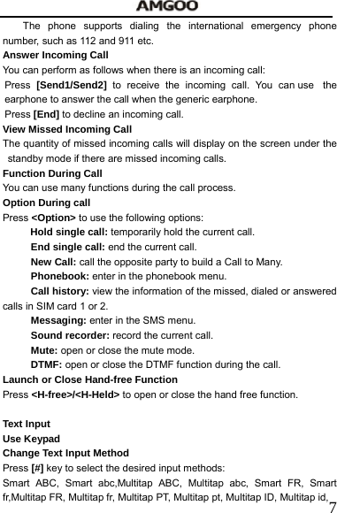   7The phone supports dialing the international emergency phone number, such as 112 and 911 etc.   Answer Incoming Call You can perform as follows when there is an incoming call: Press  [Send1/Send2] to receive the incoming call. You can use  the earphone to answer the call when the generic earphone.     Press [End] to decline an incoming call. View Missed Incoming Call   The quantity of missed incoming calls will display on the screen under the standby mode if there are missed incoming calls.   Function During Call     You can use many functions during the call process.     Option During call     Press <Option> to use the following options: Hold single call: temporarily hold the current call. End single call: end the current call. New Call: call the opposite party to build a Call to Many. Phonebook: enter in the phonebook menu. Call history: view the information of the missed, dialed or answered calls in SIM card 1 or 2. Messaging: enter in the SMS menu. Sound recorder: record the current call. Mute: open or close the mute mode. DTMF: open or close the DTMF function during the call. Launch or Close Hand-free Function Press <H-free>/<H-Held> to open or close the hand free function.      Text Input Use Keypad   Change Text Input Method   Press [#] key to select the desired input methods:     Smart ABC, Smart abc,Multitap ABC, Multitap abc, Smart FR, Smart fr,Multitap FR, Multitap fr, Multitap PT, Multitap pt, Multitap ID, Multitap id, 