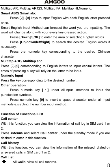   8Multitap AR, Multitap AR123, Multitap FA, Multitap HI,Numeric. Smart ABC/ Smart abc Press [2] -[9] keys to input English with each English letter pressed once.  Smart English Input Method can forecast the word you are inputting. The word will change along with your every key-pressed action. Press [Down]/ [OK] to enter the area of selecting English words. Press [Up/down/left/right] to search the desired English words if necessary.   Press the numeric key corresponding to the desired Chinese character.   Multitap ABC/ Multitap abc Press [2]-[9] corresponding to English letters to input capital letters. The times of pressing a key will rely on the letter to be input.     Numeric Input   Press the key corresponding to the desired number.     Other operation     Press numeric key [﹡]  under all input  methods to input the punctuation symbols.     Press numeric key [0] to insert a space character under all input methods excepting the number input method.      Function of Functional List     Call center     With this function, you can view the information of call log in SIM card 1 or 2.  Press <Menu> and select Call center under the standby mode if you are desired to enter in this function.       Call history With this function, you can view the information of the missed, dialed o r answered calls in SIM card 1 or 2.     Call List  All Calls: view all call records.     