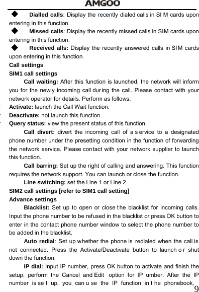   9 Dialled calls: Display the recently dialed calls in SI M cards upon entering in this function.      Missed calls: Display the recently missed calls in SIM cards upon entering in this function.  Received alls: Display the recently answered calls in SI M cards upon entering in this function. Call settings SIM1 call settings   Call waiting: After this function is launched, the network will inform you for the newly incoming call dur ing the call. Please contact with your network operator for details. Perform as follows:  Activate: launch the Call Wait function.    Deactivate: not launch this function.  Query status: view the present status of this function.   Call divert: divert the incoming call of a s ervice to a designated phone number under the presetting condition in the function of forwarding the network service. Please contact with your network supplier to launch this function.   Call barring: Set up the right of calling and answering. This function requires the network support. You can launch or close the function.   Line switching: set the Line 1 or Line 2. SIM2 call settings [refer to SIM1 call setting] Advance settings Blacklist: Set up to open or close t he blacklist for incoming calls. Input the phone number to be refused in the blacklist or press OK button to enter in the contact phone number window to select the phone number to be added in the blacklist. Auto redial: Set up whether the phone is  redialed when the call is not connected. Press the Activate/Deactivate button to launch o r shut down the function. IP dial: Input IP number, press OK button to activate and finish the setup, perform the Cancel and Edit  option for IP umber. After the IP number is se t up, you can u se the IP function in t he phonebook, 