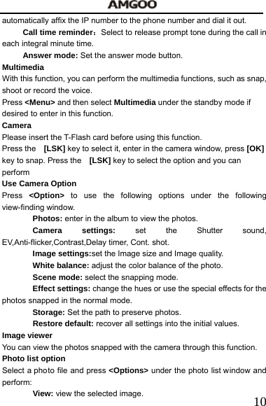   10automatically affix the IP number to the phone number and dial it out. Call time reminder：Select to release prompt tone during the call in each integral minute time. Answer mode: Set the answer mode button. Multimedia   With this function, you can perform the multimedia functions, such as snap, shoot or record the voice.   Press <Menu> and then select Multimedia under the standby mode if desired to enter in this function. Camera Please insert the T-Flash card before using this function. Press the    [LSK] key to select it, enter in the camera window, press [OK] key to snap. Press the    [LSK] key to select the option and you can perform Use Camera Option   Press <Option> to use the following options under the following view-finding window.   Photos: enter in the album to view the photos. Camera settings: set the Shutter sound, EV,Anti-flicker,Contrast,Delay timer, Cont. shot. Image settings:set the Image size and Image quality. White balance: adjust the color balance of the photo. Scene mode: select the snapping mode. Effect settings: change the hues or use the special effects for the photos snapped in the normal mode. Storage: Set the path to preserve photos. Restore default: recover all settings into the initial values. Image viewer You can view the photos snapped with the camera through this function.       Photo list option   Select a photo file and press <Options> under the photo list window and perform:  View: view the selected image. 